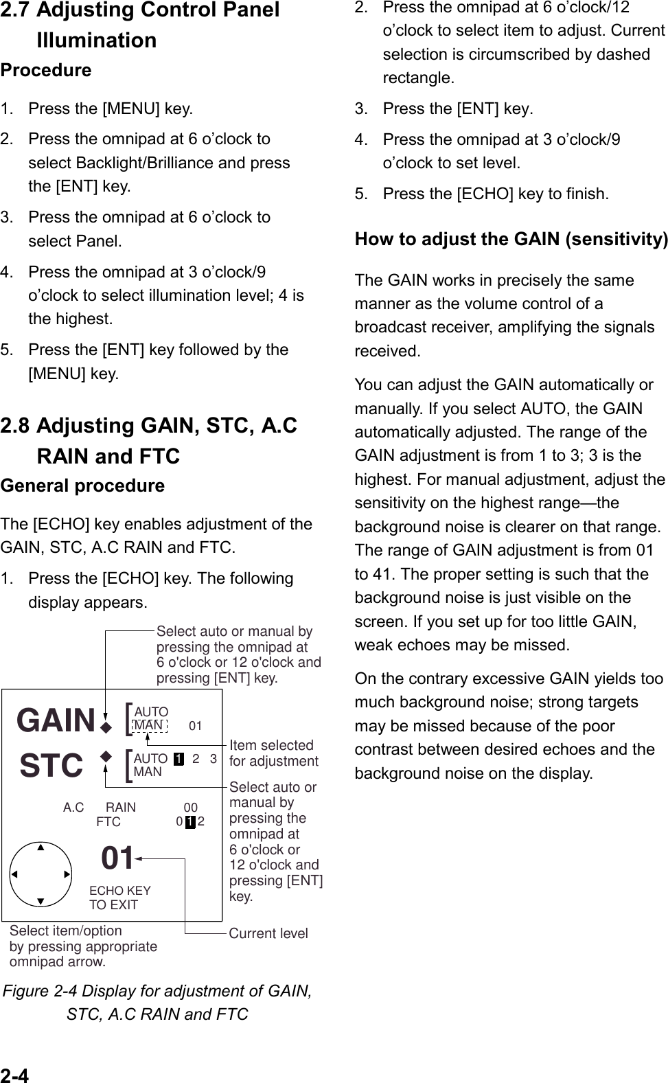 2-42.7 Adjusting Control PanelIlluminationProcedure1. Press the [MENU] key.2. Press the omnipad at 6 o’clock toselect Backlight/Brilliance and pressthe [ENT] key.3.  Press the omnipad at 6 o’clock toselect Panel.4. Press the omnipad at 3 o’clock/9o’clock to select illumination level; 4 isthe highest.5. Press the [ENT] key followed by the[MENU] key.2.8 Adjusting GAIN, STC, A.CRAIN and FTCGeneral procedureThe [ECHO] key enables adjustment of theGAIN, STC, A.C RAIN and FTC.1. Press the [ECHO] key. The followingdisplay appears.AUTO   MAN  AUTO   1   2   301MAN    GAIN   STC   ◆◆[[0001201ECHO KEYTO EXITCurrent levelItem selectedfor adjustmentSelect auto ormanual bypressing the omnipad at 6 o&apos;clock or 12 o&apos;clock and pressing [ENT]key.Select auto or manual by pressing the omnipad at 6 o&apos;clock or 12 o&apos;clock and pressing [ENT] key.FTCA.C      RAINSelect item/optionby pressing appropriateomnipad arrow.Figure 2-4 Display for adjustment of GAIN,STC, A.C RAIN and FTC2. Press the omnipad at 6 o’clock/12o’clock to select item to adjust. Currentselection is circumscribed by dashedrectangle.3. Press the [ENT] key.4. Press the omnipad at 3 o’clock/9o’clock to set level.5. Press the [ECHO] key to finish.How to adjust the GAIN (sensitivity)The GAIN works in precisely the samemanner as the volume control of abroadcast receiver, amplifying the signalsreceived.You can adjust the GAIN automatically ormanually. If you select AUTO, the GAINautomatically adjusted. The range of theGAIN adjustment is from 1 to 3; 3 is thehighest. For manual adjustment, adjust thesensitivity on the highest range—thebackground noise is clearer on that range.The range of GAIN adjustment is from 01to 41. The proper setting is such that thebackground noise is just visible on thescreen. If you set up for too little GAIN,weak echoes may be missed.On the contrary excessive GAIN yields toomuch background noise; strong targetsmay be missed because of the poorcontrast between desired echoes and thebackground noise on the display.