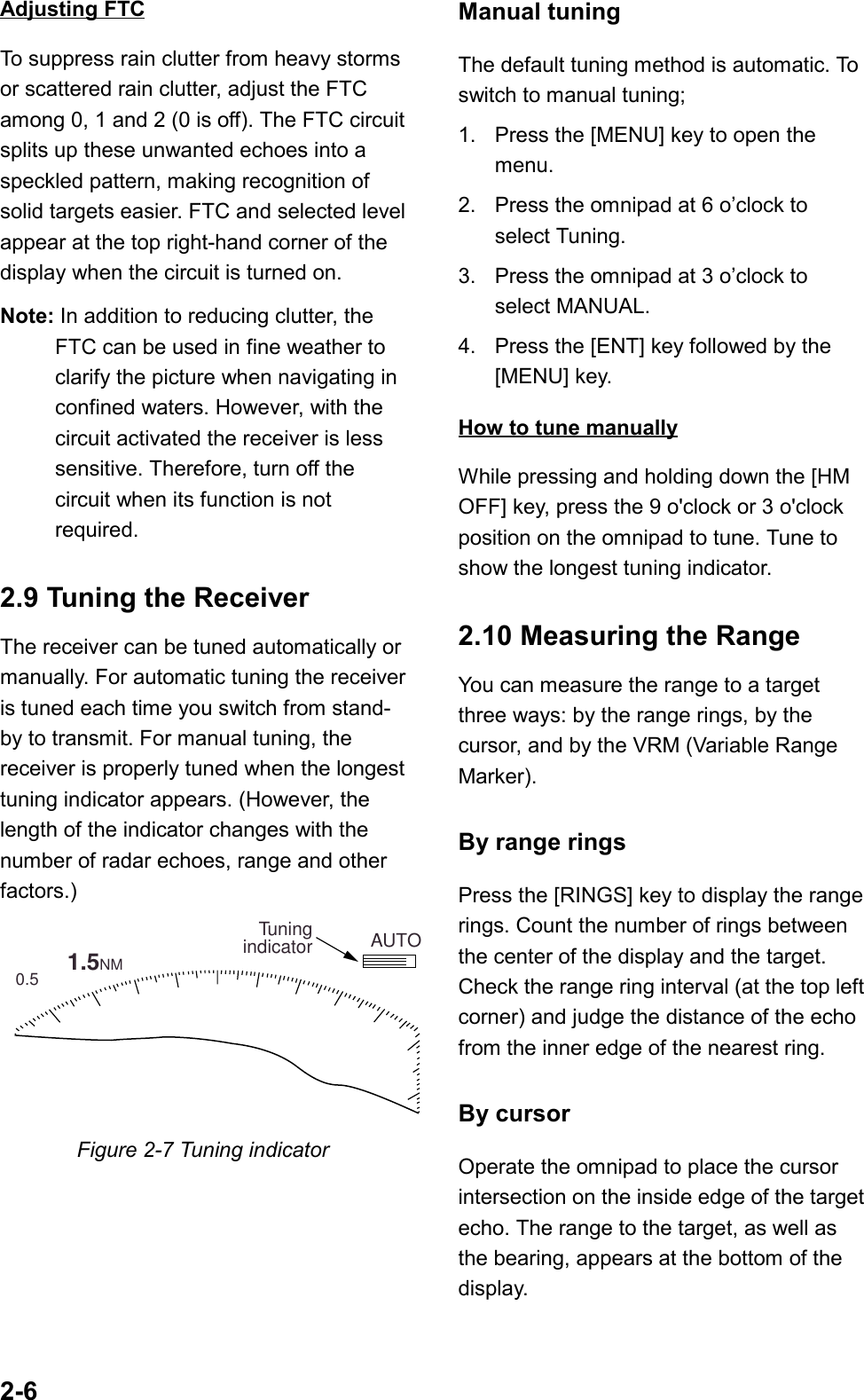 2-6Adjusting FTCTo suppress rain clutter from heavy stormsor scattered rain clutter, adjust the FTCamong 0, 1 and 2 (0 is off). The FTC circuitsplits up these unwanted echoes into aspeckled pattern, making recognition ofsolid targets easier. FTC and selected levelappear at the top right-hand corner of thedisplay when the circuit is turned on.Note: In addition to reducing clutter, theFTC can be used in fine weather toclarify the picture when navigating inconfined waters. However, with thecircuit activated the receiver is lesssensitive. Therefore, turn off thecircuit when its function is notrequired.2.9 Tuning the ReceiverThe receiver can be tuned automatically ormanually. For automatic tuning the receiveris tuned each time you switch from stand-by to transmit. For manual tuning, thereceiver is properly tuned when the longesttuning indicator appears. (However, thelength of the indicator changes with thenumber of radar echoes, range and otherfactors.)        1.5NM 0.5 AUTOTuningindicatorFigure 2-7 Tuning indicatorManual tuningThe default tuning method is automatic. Toswitch to manual tuning;1. Press the [MENU] key to open themenu.2. Press the omnipad at 6 o’clock toselect Tuning.3. Press the omnipad at 3 o’clock toselect MANUAL.4. Press the [ENT] key followed by the[MENU] key.How to tune manuallyWhile pressing and holding down the [HMOFF] key, press the 9 o&apos;clock or 3 o&apos;clockposition on the omnipad to tune. Tune toshow the longest tuning indicator.2.10 Measuring the RangeYou can measure the range to a targetthree ways: by the range rings, by thecursor, and by the VRM (Variable RangeMarker).By range ringsPress the [RINGS] key to display the rangerings. Count the number of rings betweenthe center of the display and the target.Check the range ring interval (at the top leftcorner) and judge the distance of the echofrom the inner edge of the nearest ring.By cursorOperate the omnipad to place the cursorintersection on the inside edge of the targetecho. The range to the target, as well asthe bearing, appears at the bottom of thedisplay.