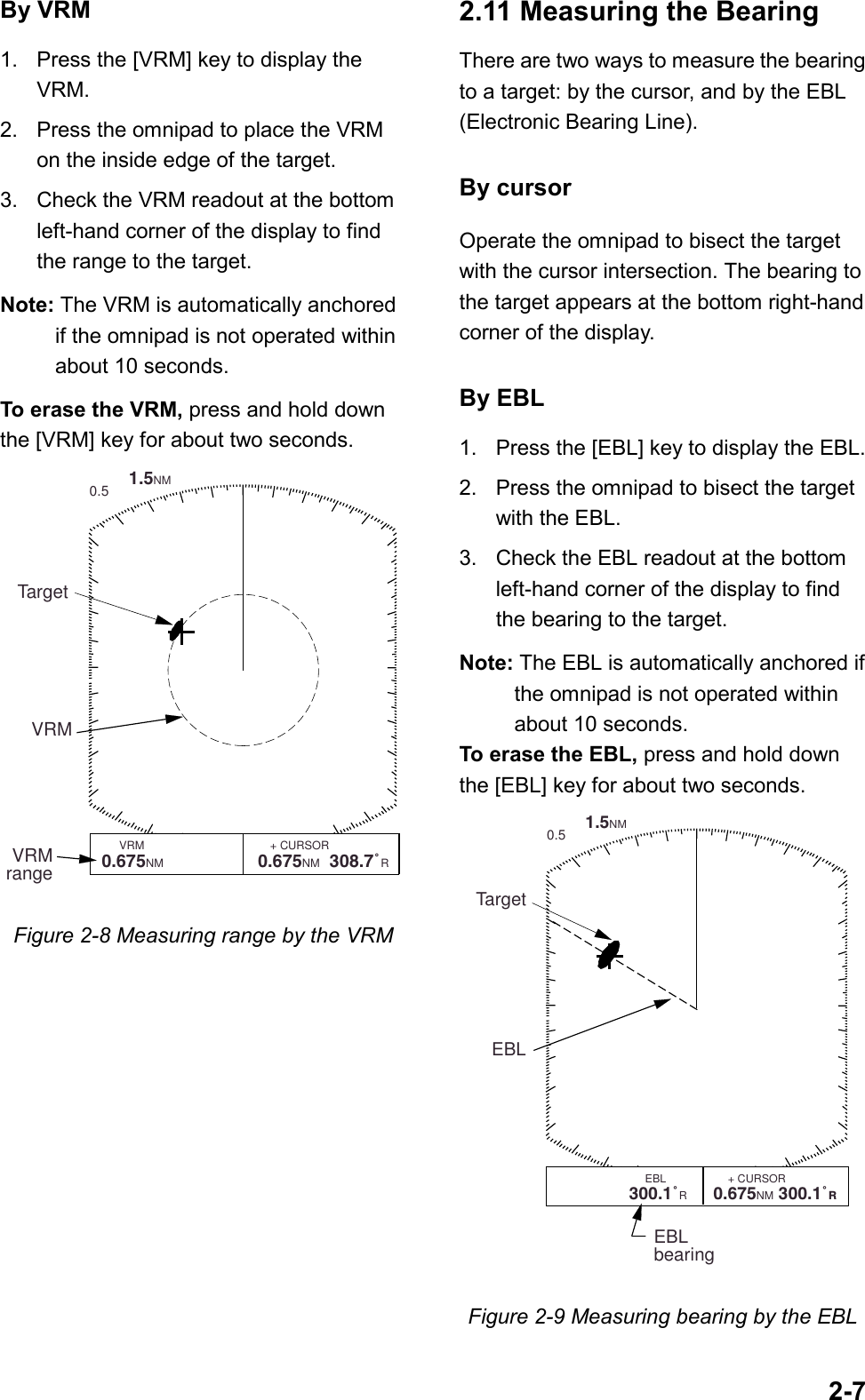 2-7By VRM1. Press the [VRM] key to display theVRM.2. Press the omnipad to place the VRMon the inside edge of the target.3. Check the VRM readout at the bottomleft-hand corner of the display to findthe range to the target.Note: The VRM is automatically anchoredif the omnipad is not operated withinabout 10 seconds.To erase the VRM, press and hold downthe [VRM] key for about two seconds.        1.5NM 0.5VRMrangeVRMTarget        VRM               EBL                  + CURSOR   0.675NM  220.9¡R      0.675NM  308.7˚RFigure 2-8 Measuring range by the VRM2.11 Measuring the BearingThere are two ways to measure the bearingto a target: by the cursor, and by the EBL(Electronic Bearing Line).By cursorOperate the omnipad to bisect the targetwith the cursor intersection. The bearing tothe target appears at the bottom right-handcorner of the display.By EBL1. Press the [EBL] key to display the EBL.2. Press the omnipad to bisect the targetwith the EBL.3. Check the EBL readout at the bottomleft-hand corner of the display to findthe bearing to the target.Note: The EBL is automatically anchored ifthe omnipad is not operated withinabout 10 seconds.To erase the EBL, press and hold downthe [EBL] key for about two seconds.        1.5NM 0.5EBLTargetEBLbearing        VRM               EBL                    + CURSOR   0.675 NM  300.1˚R      0.675NM 300.1˚R Figure 2-9 Measuring bearing by the EBL