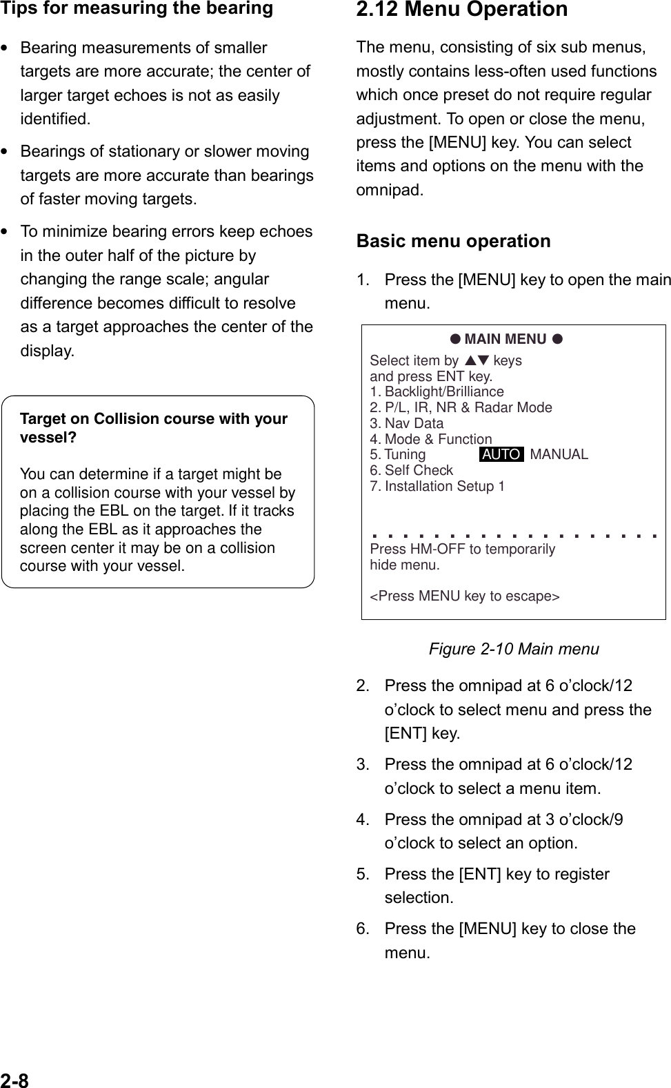 2-8Tips for measuring the bearing•Bearing measurements of smallertargets are more accurate; the center oflarger target echoes is not as easilyidentified.•Bearings of stationary or slower movingtargets are more accurate than bearingsof faster moving targets.•To minimize bearing errors keep echoesin the outer half of the picture bychanging the range scale; angulardifference becomes difficult to resolveas a target approaches the center of thedisplay.Target on Collision course with your vessel?You can determine if a target might be on a collision course with your vessel by placing the EBL on the target. If it tracks along the EBL as it approaches the screen center it may be on a collision course with your vessel.2.12 Menu OperationThe menu, consisting of six sub menus,mostly contains less-often used functionswhich once preset do not require regularadjustment. To open or close the menu,press the [MENU] key. You can selectitems and options on the menu with theomnipad.Basic menu operation1. Press the [MENU] key to open the mainmenu.● MAIN MENU ●Select item by ▲▼ keysand press ENT key.1. Backlight/Brilliance2. P/L, IR, NR &amp; Radar Mode3. Nav Data4. Mode &amp; Function5. Tuning              AUTO   MANUAL6. Self Check7. Installation Setup 1. . . . . . . . . . . . . . . . . . . Press HM-OFF to temporarilyhide menu.&lt;Press MENU key to escape&gt;Figure 2-10 Main menu2. Press the omnipad at 6 o’clock/12o’clock to select menu and press the[ENT] key.3. Press the omnipad at 6 o’clock/12o’clock to select a menu item.4. Press the omnipad at 3 o’clock/9o’clock to select an option.5. Press the [ENT] key to registerselection.6. Press the [MENU] key to close themenu.