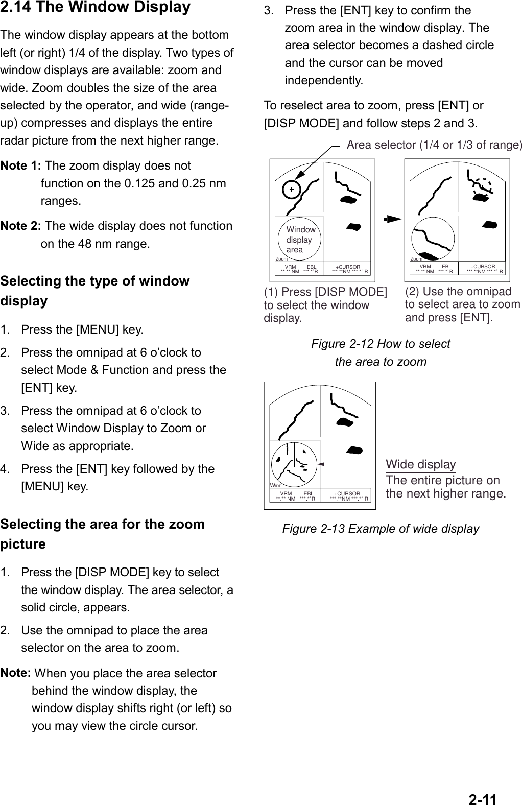 2-112.14 The Window DisplayThe window display appears at the bottomleft (or right) 1/4 of the display. Two types ofwindow displays are available: zoom andwide. Zoom doubles the size of the areaselected by the operator, and wide (range-up) compresses and displays the entireradar picture from the next higher range.Note 1: The zoom display does notfunction on the 0.125 and 0.25 nmranges.Note 2: The wide display does not functionon the 48 nm range.Selecting the type of windowdisplay1. Press the [MENU] key.2. Press the omnipad at 6 o’clock toselect Mode &amp; Function and press the[ENT] key.3. Press the omnipad at 6 o’clock toselect Window Display to Zoom orWide as appropriate.4. Press the [ENT] key followed by the[MENU] key.Selecting the area for the zoompicture1. Press the [DISP MODE] key to selectthe window display. The area selector, asolid circle, appears.2. Use the omnipad to place the areaselector on the area to zoom.Note: When you place the area selectorbehind the window display, thewindow display shifts right (or left) soyou may view the circle cursor.3. Press the [ENT] key to confirm thezoom area in the window display. Thearea selector becomes a dashed circleand the cursor can be movedindependently.To reselect area to zoom, press [ENT] or[DISP MODE] and follow steps 2 and 3. Zoom      VRM        EBL              +CURSOR   **.** NM   ***.*˚R          ***.**NM ***.*˚ RWindowdisplayarea      VRM        EBL              +CURSOR   **.** NM   ***.*˚R          ***.**NM ***.*˚ R(1) Press [DISP MODE]to select the windowdisplay.Area selector (1/4 or 1/3 of range)(2) Use the omnipadto select area to zoomand press [ENT]. ZoomFigure 2-12 How to selectthe area to zoom WIDE      VRM        EBL              +CURSOR   **.** NM   ***.*˚R          ***.**NM ***.*˚ RWide displayThe entire picture onthe next higher range.Figure 2-13 Example of wide display