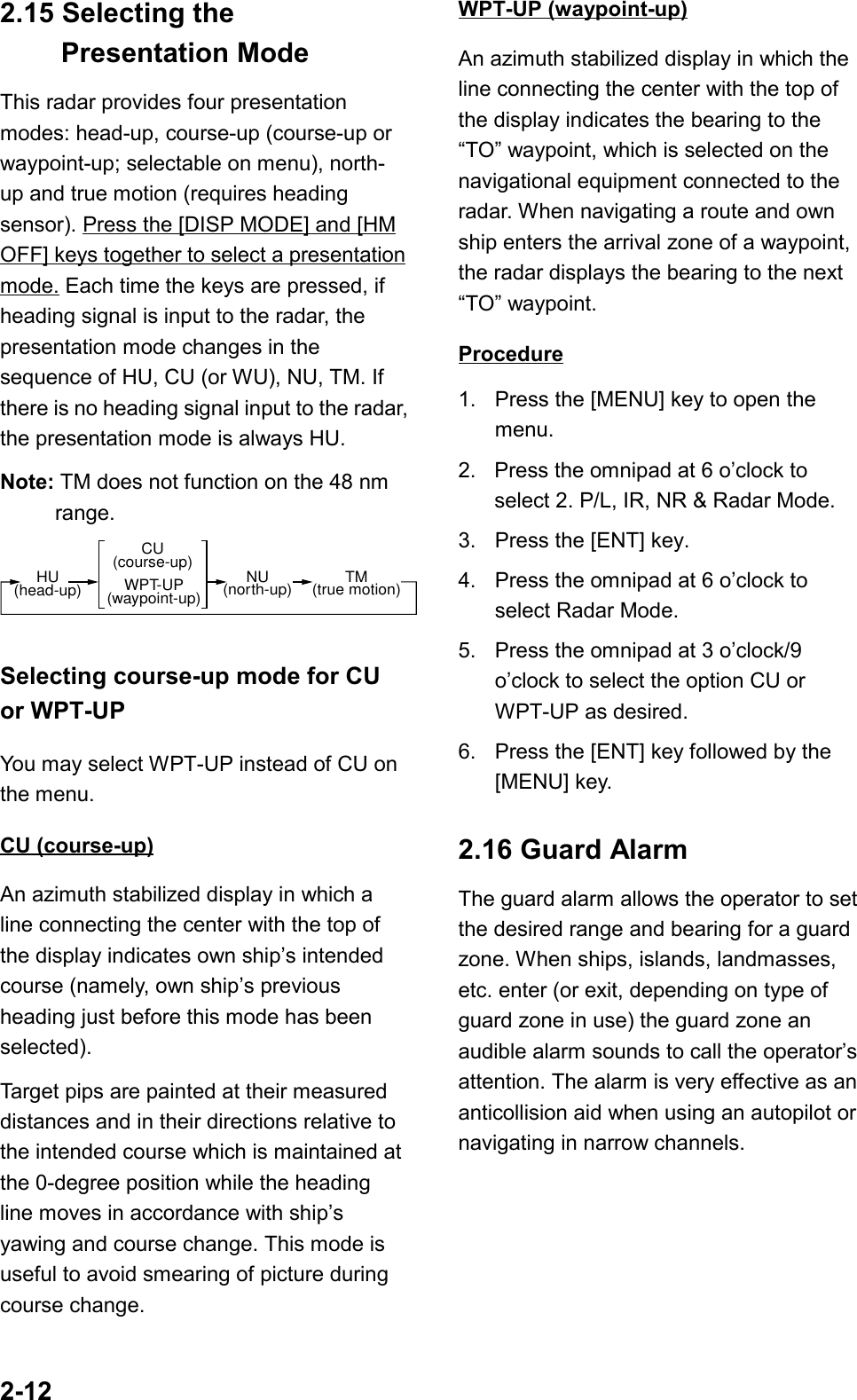 2-122.15 Selecting the Presentation ModeThis radar provides four presentationmodes: head-up, course-up (course-up orwaypoint-up; selectable on menu), north-up and true motion (requires headingsensor). Press the [DISP MODE] and [HMOFF] keys together to select a presentationmode. Each time the keys are pressed, ifheading signal is input to the radar, thepresentation mode changes in thesequence of HU, CU (or WU), NU, TM. Ifthere is no heading signal input to the radar,the presentation mode is always HU.Note: TM does not function on the 48 nmrange.HU(head-up)CU(course-up)WPT-UP(waypoint-up)NU(north-up) TM(true motion)Selecting course-up mode for CUor WPT-UPYou may select WPT-UP instead of CU onthe menu.CU (course-up)An azimuth stabilized display in which aline connecting the center with the top ofthe display indicates own ship’s intendedcourse (namely, own ship’s previousheading just before this mode has beenselected).Target pips are painted at their measureddistances and in their directions relative tothe intended course which is maintained atthe 0-degree position while the headingline moves in accordance with ship’syawing and course change. This mode isuseful to avoid smearing of picture duringcourse change.WPT-UP (waypoint-up)An azimuth stabilized display in which theline connecting the center with the top ofthe display indicates the bearing to the“TO” waypoint, which is selected on thenavigational equipment connected to theradar. When navigating a route and ownship enters the arrival zone of a waypoint,the radar displays the bearing to the next“TO” waypoint.Procedure1. Press the [MENU] key to open themenu.2.  Press the omnipad at 6 o’clock toselect 2. P/L, IR, NR &amp; Radar Mode.3. Press the [ENT] key.4. Press the omnipad at 6 o’clock toselect Radar Mode.5. Press the omnipad at 3 o’clock/9o’clock to select the option CU orWPT-UP as desired.6. Press the [ENT] key followed by the[MENU] key.2.16 Guard AlarmThe guard alarm allows the operator to setthe desired range and bearing for a guardzone. When ships, islands, landmasses,etc. enter (or exit, depending on type ofguard zone in use) the guard zone anaudible alarm sounds to call the operator’sattention. The alarm is very effective as ananticollision aid when using an autopilot ornavigating in narrow channels.