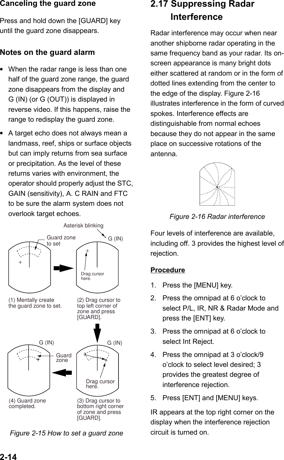 2-14Canceling the guard zonePress and hold down the [GUARD] keyuntil the guard zone disappears.Notes on the guard alarm•When the radar range is less than onehalf of the guard zone range, the guardzone disappears from the display andG (IN) (or G (OUT)) is displayed inreverse video. If this happens, raise therange to redisplay the guard zone.•A target echo does not always mean alandmass, reef, ships or surface objectsbut can imply returns from sea surfaceor precipitation. As the level of thesereturns varies with environment, theoperator should properly adjust the STC,GAIN (sensitivity), A. C RAIN and FTCto be sure the alarm system does notoverlook target echoes.Guard zoneto set * G (IN)(2) Drag cursor totop left corner ofzone and press[GUARD]. Asterisk blinkingDrag cursorhere.(1) Mentally createthe guard zone to set.G (IN)(3) Drag cursor tobottom right cornerof zone and press[GUARD].(4) Guard zonecompleted.G (IN)GuardzoneDrag cursorhere.Figure 2-15 How to set a guard zone2.17 Suppressing Radar InterferenceRadar interference may occur when nearanother shipborne radar operating in thesame frequency band as your radar. Its on-screen appearance is many bright dotseither scattered at random or in the form ofdotted lines extending from the center tothe edge of the display. Figure 2-16illustrates interference in the form of curvedspokes. Interference effects aredistinguishable from normal echoesbecause they do not appear in the sameplace on successive rotations of theantenna.Figure 2-16 Radar interferenceFour levels of interference are available,including off. 3 provides the highest level ofrejection.Procedure1. Press the [MENU] key.2. Press the omnipad at 6 o’clock toselect P/L, IR, NR &amp; Radar Mode andpress the [ENT] key.3. Press the omnipad at 6 o’clock toselect Int Reject.4. Press the omnipad at 3 o’clock/9o’clock to select level desired; 3provides the greatest degree ofinterference rejection.5. Press [ENT] and [MENU] keys.IR appears at the top right corner on thedisplay when the interference rejectioncircuit is turned on.