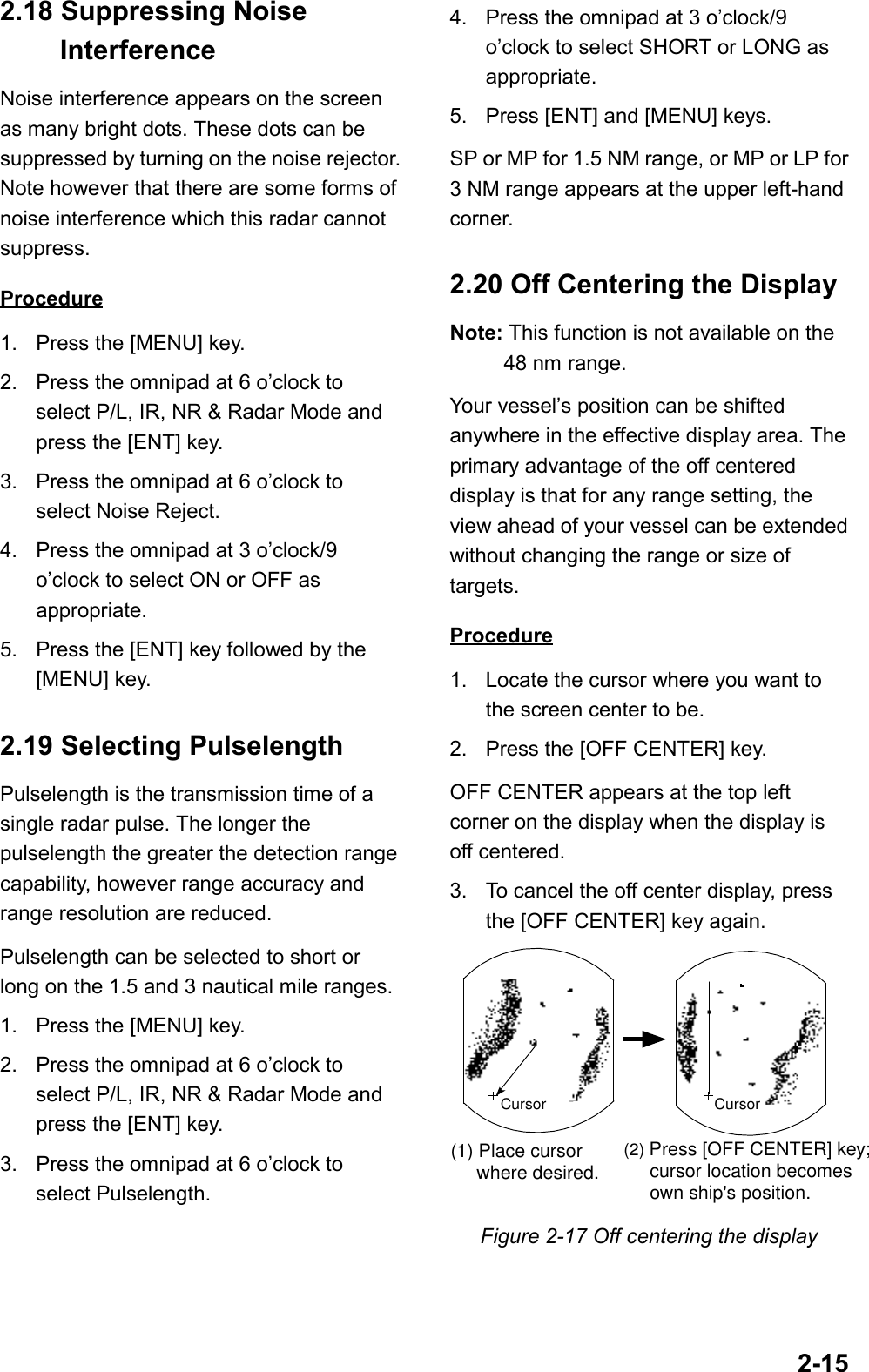 2-152.18 Suppressing Noise InterferenceNoise interference appears on the screenas many bright dots. These dots can besuppressed by turning on the noise rejector.Note however that there are some forms ofnoise interference which this radar cannotsuppress.Procedure1. Press the [MENU] key.2. Press the omnipad at 6 o’clock toselect P/L, IR, NR &amp; Radar Mode andpress the [ENT] key.3. Press the omnipad at 6 o’clock toselect Noise Reject.4. Press the omnipad at 3 o’clock/9o’clock to select ON or OFF asappropriate.5. Press the [ENT] key followed by the[MENU] key.2.19 Selecting PulselengthPulselength is the transmission time of asingle radar pulse. The longer thepulselength the greater the detection rangecapability, however range accuracy andrange resolution are reduced.Pulselength can be selected to short orlong on the 1.5 and 3 nautical mile ranges.1. Press the [MENU] key.2. Press the omnipad at 6 o’clock toselect P/L, IR, NR &amp; Radar Mode andpress the [ENT] key.3. Press the omnipad at 6 o’clock toselect Pulselength.4. Press the omnipad at 3 o’clock/9o’clock to select SHORT or LONG asappropriate.5. Press [ENT] and [MENU] keys.SP or MP for 1.5 NM range, or MP or LP for3 NM range appears at the upper left-handcorner.2.20 Off Centering the DisplayNote: This function is not available on the48 nm range.Your vessel’s position can be shiftedanywhere in the effective display area. Theprimary advantage of the off centereddisplay is that for any range setting, theview ahead of your vessel can be extendedwithout changing the range or size oftargets.Procedure1. Locate the cursor where you want tothe screen center to be.2. Press the [OFF CENTER] key.OFF CENTER appears at the top leftcorner on the display when the display isoff centered.3. To cancel the off center display, pressthe [OFF CENTER] key again.Cursor Cursor(1) Place cursor     where desired.(2) Press [OFF CENTER] key;      cursor location becomes      own ship&apos;s position.Figure 2-17 Off centering the display