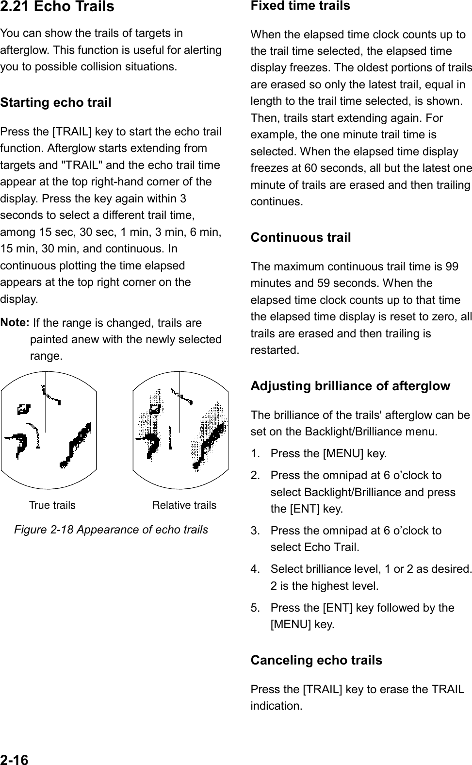 2-162.21 Echo TrailsYou can show the trails of targets inafterglow. This function is useful for alertingyou to possible collision situations.Starting echo trailPress the [TRAIL] key to start the echo trailfunction. Afterglow starts extending fromtargets and &quot;TRAIL&quot; and the echo trail timeappear at the top right-hand corner of thedisplay. Press the key again within 3seconds to select a different trail time,among 15 sec, 30 sec, 1 min, 3 min, 6 min,15 min, 30 min, and continuous. Incontinuous plotting the time elapsedappears at the top right corner on thedisplay.Note: If the range is changed, trails arepainted anew with the newly selectedrange.True trails Relative trailsFigure 2-18 Appearance of echo trailsFixed time trailsWhen the elapsed time clock counts up tothe trail time selected, the elapsed timedisplay freezes. The oldest portions of trailsare erased so only the latest trail, equal inlength to the trail time selected, is shown.Then, trails start extending again. Forexample, the one minute trail time isselected. When the elapsed time displayfreezes at 60 seconds, all but the latest oneminute of trails are erased and then trailingcontinues.Continuous trailThe maximum continuous trail time is 99minutes and 59 seconds. When theelapsed time clock counts up to that timethe elapsed time display is reset to zero, alltrails are erased and then trailing isrestarted.Adjusting brilliance of afterglowThe brilliance of the trails&apos; afterglow can beset on the Backlight/Brilliance menu.1. Press the [MENU] key.2. Press the omnipad at 6 o’clock toselect Backlight/Brilliance and pressthe [ENT] key.3. Press the omnipad at 6 o’clock toselect Echo Trail.4. Select brilliance level, 1 or 2 as desired.2 is the highest level.5. Press the [ENT] key followed by the[MENU] key.Canceling echo trailsPress the [TRAIL] key to erase the TRAILindication.