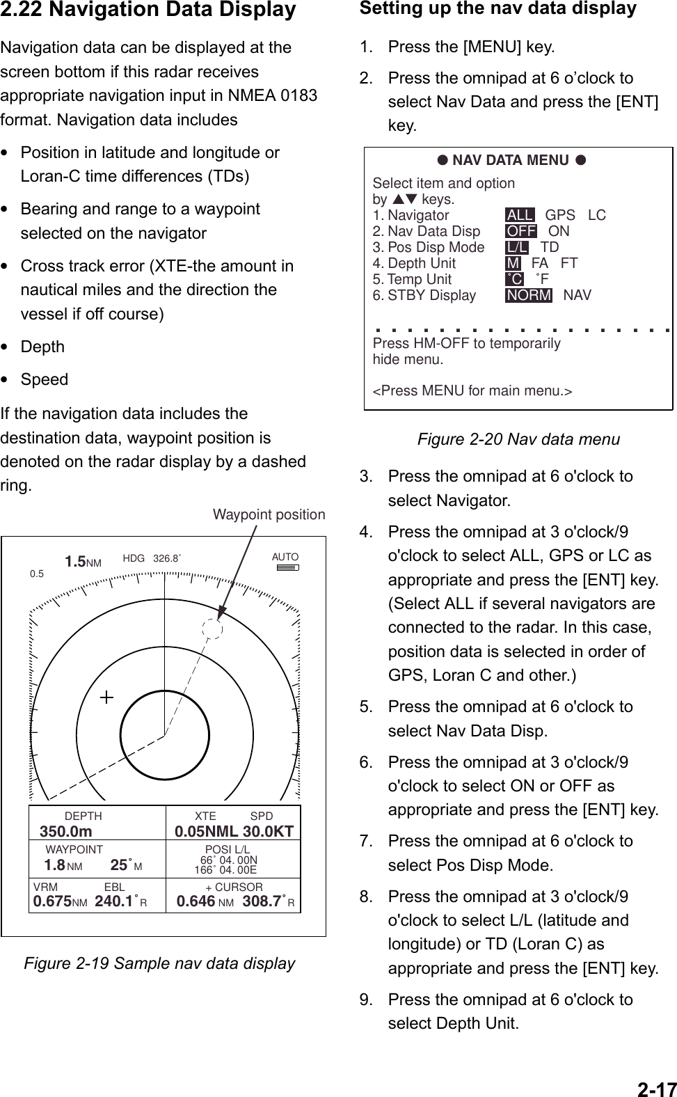 2-172.22 Navigation Data DisplayNavigation data can be displayed at thescreen bottom if this radar receivesappropriate navigation input in NMEA 0183format. Navigation data includes•Position in latitude and longitude orLoran-C time differences (TDs)•Bearing and range to a waypointselected on the navigator•Cross track error (XTE-the amount innautical miles and the direction thevessel if off course)•Depth•SpeedIf the navigation data includes thedestination data, waypoint position isdenoted on the radar display by a dashedring.        1.5NM 0.5HDG   326.8˚  66˚ 04. 00N166˚ 04. 00EVRM               EBL                          + CURSOR0.675NM  240.1˚R        0.646 NM  308.7˚R          DEPTH                              XTE           SPD  350.0m                   0.05NML 30.0KT           WAYPOINT                                 POSI L/L 1.8NM      25˚M       AUTOWaypoint positionFigure 2-19 Sample nav data displaySetting up the nav data display1. Press the [MENU] key.2. Press the omnipad at 6 o’clock toselect Nav Data and press the [ENT]key.● NAV DATA MENU ●Select item and optionby ▲▼ keys.1. Navigator2. Nav Data Disp3. Pos Disp Mode4. Depth Unit5. Temp Unit6. STBY Display. . . . . . . . . . . . . . . . . . .Press HM-OFF to temporarilyhide menu.&lt;Press MENU for main menu.&gt;ALL   GPS   LCOFF   ONL/L   TDM   FA   FT˚C   ˚FNORM   NAVFigure 2-20 Nav data menu3. Press the omnipad at 6 o&apos;clock toselect Navigator.4. Press the omnipad at 3 o&apos;clock/9o&apos;clock to select ALL, GPS or LC asappropriate and press the [ENT] key.(Select ALL if several navigators areconnected to the radar. In this case,position data is selected in order ofGPS, Loran C and other.)5. Press the omnipad at 6 o&apos;clock toselect Nav Data Disp.6. Press the omnipad at 3 o&apos;clock/9o&apos;clock to select ON or OFF asappropriate and press the [ENT] key.7. Press the omnipad at 6 o&apos;clock toselect Pos Disp Mode.8. Press the omnipad at 3 o&apos;clock/9o&apos;clock to select L/L (latitude andlongitude) or TD (Loran C) asappropriate and press the [ENT] key.9. Press the omnipad at 6 o&apos;clock toselect Depth Unit.