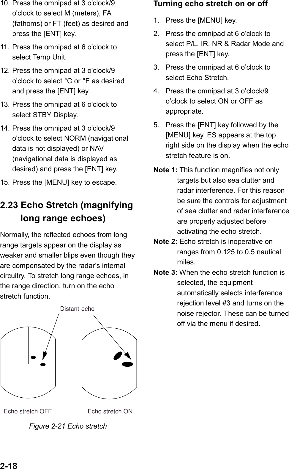 2-1810. Press the omnipad at 3 o&apos;clock/9o&apos;clock to select M (meters), FA(fathoms) or FT (feet) as desired andpress the [ENT] key.11. Press the omnipad at 6 o&apos;clock toselect Temp Unit.12. Press the omnipad at 3 o&apos;clock/9o&apos;clock to select °C or °F as desiredand press the [ENT] key.13. Press the omnipad at 6 o&apos;clock toselect STBY Display.14. Press the omnipad at 3 o&apos;clock/9o&apos;clock to select NORM (navigationaldata is not displayed) or NAV(navigational data is displayed asdesired) and press the [ENT] key.15. Press the [MENU] key to escape.2.23 Echo Stretch (magnifying  long range echoes)Normally, the reflected echoes from longrange targets appear on the display asweaker and smaller blips even though theyare compensated by the radar’s internalcircuitry. To stretch long range echoes, inthe range direction, turn on the echostretch function.    Echo stretch OFF                     Echo stretch ONDistant echoFigure 2-21 Echo stretchTurning echo stretch on or off1. Press the [MENU] key.2. Press the omnipad at 6 o’clock toselect P/L, IR, NR &amp; Radar Mode andpress the [ENT] key.3. Press the omnipad at 6 o’clock toselect Echo Stretch.4. Press the omnipad at 3 o’clock/9o’clock to select ON or OFF asappropriate.5. Press the [ENT] key followed by the[MENU] key. ES appears at the topright side on the display when the echostretch feature is on.Note 1: This function magnifies not onlytargets but also sea clutter andradar interference. For this reasonbe sure the controls for adjustmentof sea clutter and radar interferenceare properly adjusted beforeactivating the echo stretch.Note 2: Echo stretch is inoperative onranges from 0.125 to 0.5 nauticalmiles.Note 3: When the echo stretch function isselected, the equipmentautomatically selects interferencerejection level #3 and turns on thenoise rejector. These can be turnedoff via the menu if desired.