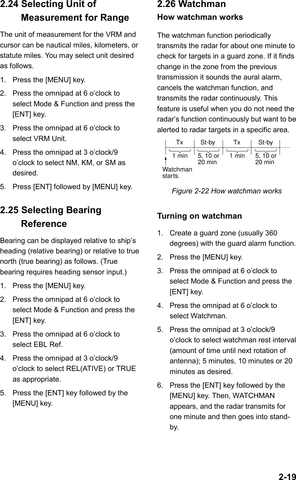 2-192.24 Selecting Unit of  Measurement for RangeThe unit of measurement for the VRM andcursor can be nautical miles, kilometers, orstatute miles. You may select unit desiredas follows.1. Press the [MENU] key.2. Press the omnipad at 6 o’clock toselect Mode &amp; Function and press the[ENT] key.3. Press the omnipad at 6 o’clock toselect VRM Unit.4. Press the omnipad at 3 o’clock/9o’clock to select NM, KM, or SM asdesired.5. Press [ENT] followed by [MENU] key.2.25 Selecting Bearing ReferenceBearing can be displayed relative to ship’sheading (relative bearing) or relative to truenorth (true bearing) as follows. (Truebearing requires heading sensor input.)1. Press the [MENU] key.2. Press the omnipad at 6 o’clock toselect Mode &amp; Function and press the[ENT] key.3. Press the omnipad at 6 o’clock toselect EBL Ref.4. Press the omnipad at 3 o’clock/9o’clock to select REL(ATIVE) or TRUEas appropriate.5. Press the [ENT] key followed by the[MENU] key.2.26 WatchmanHow watchman worksThe watchman function periodicallytransmits the radar for about one minute tocheck for targets in a guard zone. If it findschange in the zone from the previoustransmission it sounds the aural alarm,cancels the watchman function, andtransmits the radar continuously. Thisfeature is useful when you do not need theradar’s function continuously but want to bealerted to radar targets in a specific area.Tx St-by St-byTx1 min 1 min5, 10 or20 min 5, 10 or20 minWatchmanstarts.Figure 2-22 How watchman worksTurning on watchman1. Create a guard zone (usually 360degrees) with the guard alarm function.2. Press the [MENU] key.3. Press the omnipad at 6 o’clock toselect Mode &amp; Function and press the[ENT] key.4. Press the omnipad at 6 o’clock toselect Watchman.5. Press the omnipad at 3 o’clock/9o’clock to select watchman rest interval(amount of time until next rotation ofantenna); 5 minutes, 10 minutes or 20minutes as desired.6. Press the [ENT] key followed by the[MENU] key. Then, WATCHMANappears, and the radar transmits forone minute and then goes into stand-by.