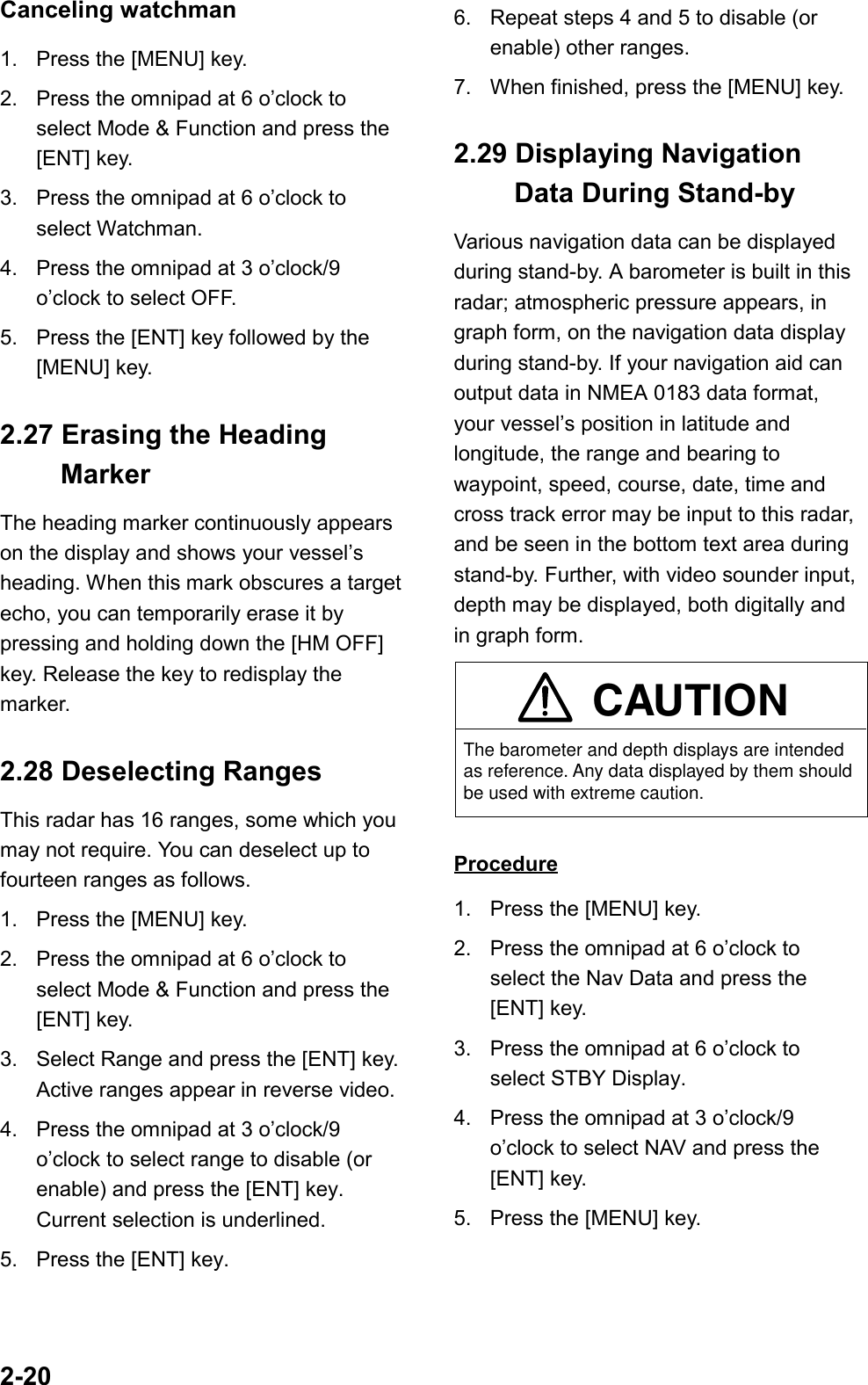 2-20Canceling watchman1. Press the [MENU] key.2. Press the omnipad at 6 o’clock toselect Mode &amp; Function and press the[ENT] key.3. Press the omnipad at 6 o’clock toselect Watchman.4. Press the omnipad at 3 o’clock/9o’clock to select OFF.5. Press the [ENT] key followed by the[MENU] key.2.27 Erasing the Heading MarkerThe heading marker continuously appearson the display and shows your vessel’sheading. When this mark obscures a targetecho, you can temporarily erase it bypressing and holding down the [HM OFF]key. Release the key to redisplay themarker.2.28 Deselecting RangesThis radar has 16 ranges, some which youmay not require. You can deselect up tofourteen ranges as follows.1. Press the [MENU] key.2. Press the omnipad at 6 o’clock toselect Mode &amp; Function and press the[ENT] key.3. Select Range and press the [ENT] key.Active ranges appear in reverse video.4. Press the omnipad at 3 o’clock/9o’clock to select range to disable (orenable) and press the [ENT] key.Current selection is underlined.5. Press the [ENT] key.6. Repeat steps 4 and 5 to disable (orenable) other ranges.7. When finished, press the [MENU] key.2.29 Displaying Navigation  Data During Stand-byVarious navigation data can be displayedduring stand-by. A barometer is built in thisradar; atmospheric pressure appears, ingraph form, on the navigation data displayduring stand-by. If your navigation aid canoutput data in NMEA 0183 data format,your vessel’s position in latitude andlongitude, the range and bearing towaypoint, speed, course, date, time andcross track error may be input to this radar,and be seen in the bottom text area duringstand-by. Further, with video sounder input,depth may be displayed, both digitally andin graph form.The barometer and depth displays are intended as reference. Any data displayed by them should be used with extreme caution.CAUTIONProcedure1. Press the [MENU] key.2. Press the omnipad at 6 o’clock toselect the Nav Data and press the[ENT] key.3. Press the omnipad at 6 o’clock toselect STBY Display.4. Press the omnipad at 3 o’clock/9o’clock to select NAV and press the[ENT] key.5. Press the [MENU] key.