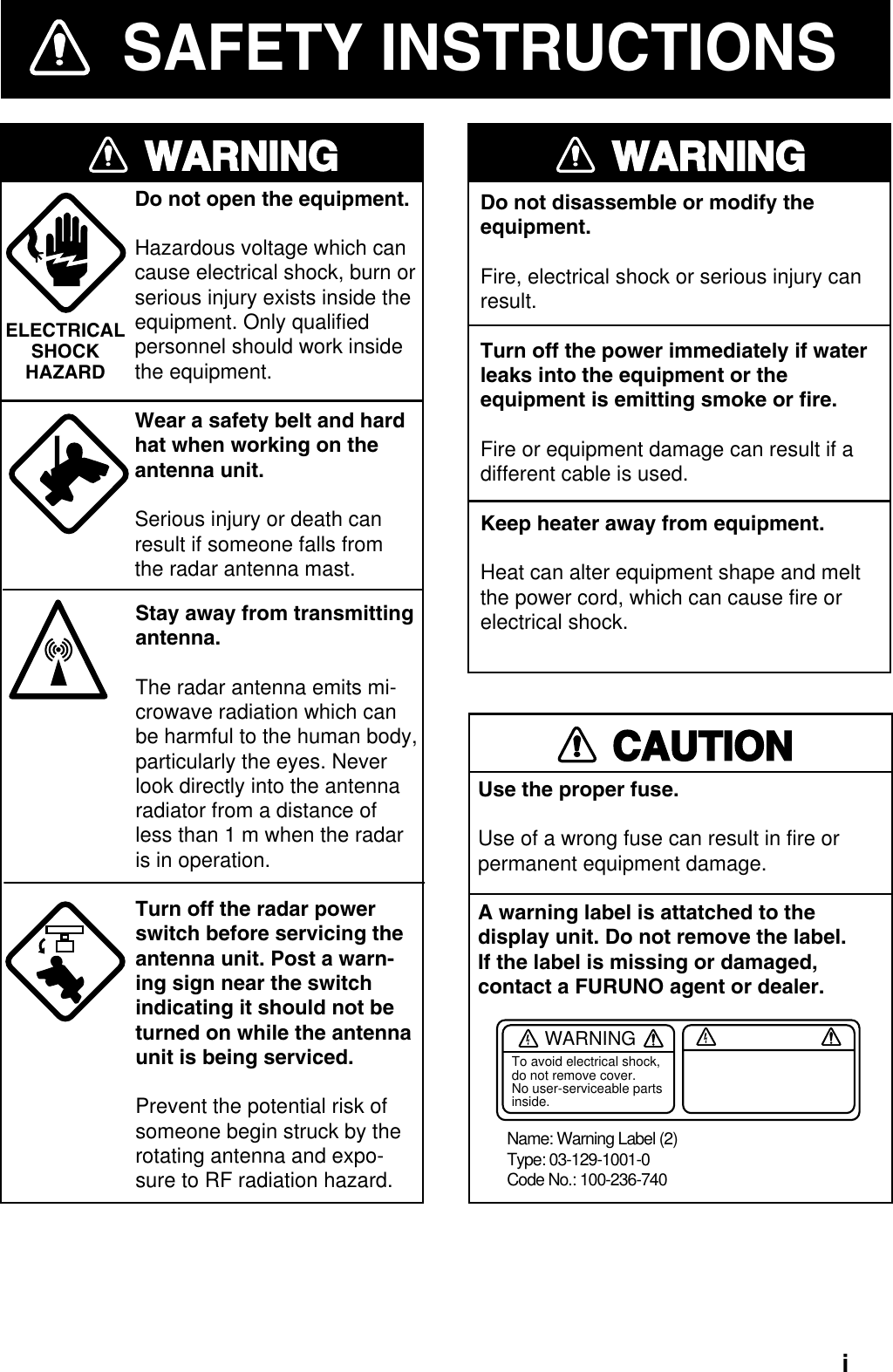 iDo not open the equipment.Hazardous voltage which can cause electrical shock, burn or serious injury exists inside the  equipment. Only qualified personnel should work inside the equipment.Wear a safety belt and hardhat when working on theantenna unit.Serious injury or death canresult if someone falls fromthe radar antenna mast.WARNINGELECTRICALSHOCKHAZARDStay away from transmitting antenna.The radar antenna emits mi-crowave radiation which can be harmful to the human body, particularly the eyes. Never look directly into the antenna radiator from a distance of less than 1 m when the radar is in operation.Turn off the radar power switch before servicing the antenna unit. Post a warn-ing sign near the switch indicating it should not be turned on while the antenna unit is being serviced.Prevent the potential risk of someone begin struck by the rotating antenna and expo-sure to RF radiation hazard.WARNINGDo not disassemble or modify theequipment.Fire, electrical shock or serious injury canresult.Turn off the power immediately if waterleaks into the equipment or the equipment is emitting smoke or fire.Fire or equipment damage can result if adifferent cable is used.Keep heater away from equipment.Heat can alter equipment shape and meltthe power cord, which can cause fire orelectrical shock.CAUTIONUse the proper fuse.Use of a wrong fuse can result in fire or permanent equipment damage.A warning label is attatched to the display unit. Do not remove the label. If the label is missing or damaged, contact a FURUNO agent or dealer.SAFETY INSTRUCTIONSWARNINGTo avoid electrical shock, do not remove cover. No user-serviceable parts inside.Name: Warning Label (2)Type: 03-129-1001-0Code No.: 100-236-740