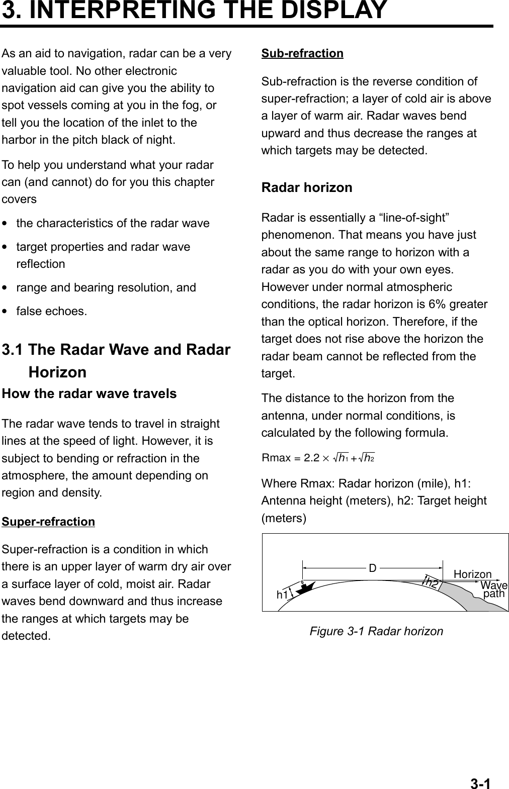 3-13. INTERPRETING THE DISPLAYAs an aid to navigation, radar can be a veryvaluable tool. No other electronicnavigation aid can give you the ability tospot vessels coming at you in the fog, ortell you the location of the inlet to theharbor in the pitch black of night.To help you understand what your radarcan (and cannot) do for you this chaptercovers•the characteristics of the radar wave•target properties and radar wavereflection•range and bearing resolution, and•false echoes.3.1 The Radar Wave and RadarHorizonHow the radar wave travelsThe radar wave tends to travel in straightlines at the speed of light. However, it issubject to bending or refraction in theatmosphere, the amount depending onregion and density.Super-refractionSuper-refraction is a condition in whichthere is an upper layer of warm dry air overa surface layer of cold, moist air. Radarwaves bend downward and thus increasethe ranges at which targets may bedetected.Sub-refractionSub-refraction is the reverse condition ofsuper-refraction; a layer of cold air is abovea layer of warm air. Radar waves bendupward and thus decrease the ranges atwhich targets may be detected.Radar horizonRadar is essentially a “line-of-sight”phenomenon. That means you have justabout the same range to horizon with aradar as you do with your own eyes.However under normal atmosphericconditions, the radar horizon is 6% greaterthan the optical horizon. Therefore, if thetarget does not rise above the horizon theradar beam cannot be reflected from thetarget.The distance to the horizon from theantenna, under normal conditions, iscalculated by the following formula.Rmax = 2.2 ×   h  +  h12Where Rmax: Radar horizon (mile), h1:Antenna height (meters), h2: Target height(meters)h1h2DHorizonWavepathFigure 3-1 Radar horizon