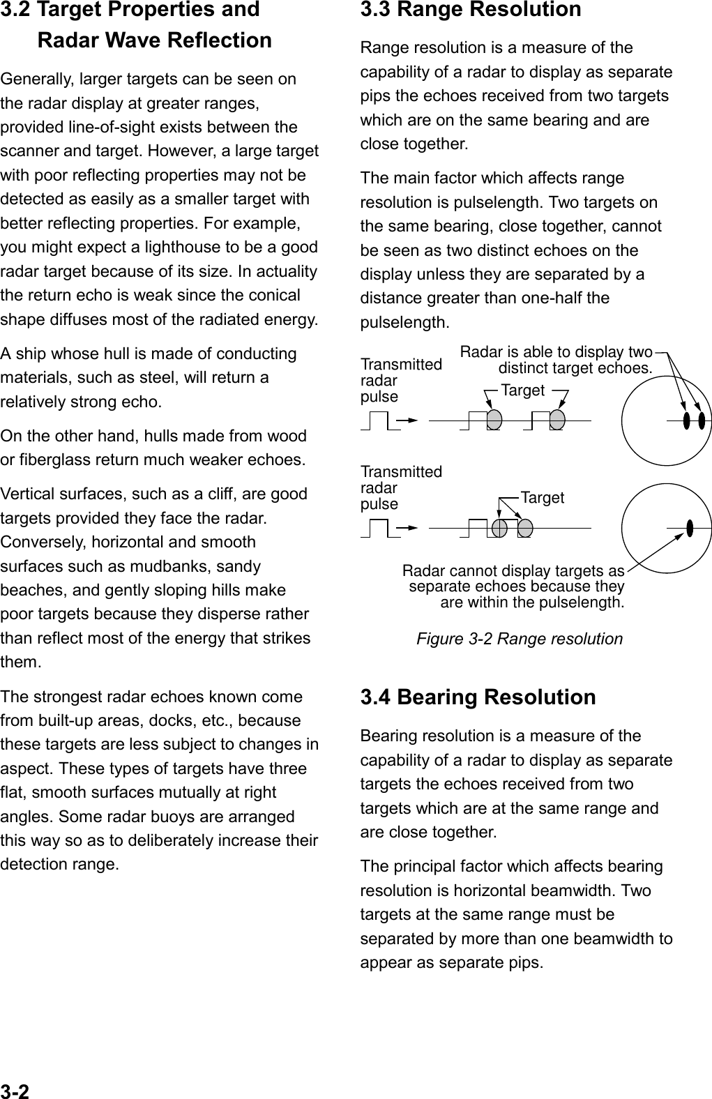 3-23.2 Target Properties andRadar Wave ReflectionGenerally, larger targets can be seen onthe radar display at greater ranges,provided line-of-sight exists between thescanner and target. However, a large targetwith poor reflecting properties may not bedetected as easily as a smaller target withbetter reflecting properties. For example,you might expect a lighthouse to be a goodradar target because of its size. In actualitythe return echo is weak since the conicalshape diffuses most of the radiated energy.A ship whose hull is made of conductingmaterials, such as steel, will return arelatively strong echo.On the other hand, hulls made from woodor fiberglass return much weaker echoes.Vertical surfaces, such as a cliff, are goodtargets provided they face the radar.Conversely, horizontal and smoothsurfaces such as mudbanks, sandybeaches, and gently sloping hills makepoor targets because they disperse ratherthan reflect most of the energy that strikesthem.The strongest radar echoes known comefrom built-up areas, docks, etc., becausethese targets are less subject to changes inaspect. These types of targets have threeflat, smooth surfaces mutually at rightangles. Some radar buoys are arrangedthis way so as to deliberately increase theirdetection range.3.3 Range ResolutionRange resolution is a measure of thecapability of a radar to display as separatepips the echoes received from two targetswhich are on the same bearing and areclose together.The main factor which affects rangeresolution is pulselength. Two targets onthe same bearing, close together, cannotbe seen as two distinct echoes on thedisplay unless they are separated by adistance greater than one-half thepulselength.TransmittedradarpulseRadar is able to display twodistinct target echoes.TargetTransmittedradarpulseRadar cannot display targets asseparate echoes because theyare within the pulselength.TargetFigure 3-2 Range resolution3.4 Bearing ResolutionBearing resolution is a measure of thecapability of a radar to display as separatetargets the echoes received from twotargets which are at the same range andare close together.The principal factor which affects bearingresolution is horizontal beamwidth. Twotargets at the same range must beseparated by more than one beamwidth toappear as separate pips.