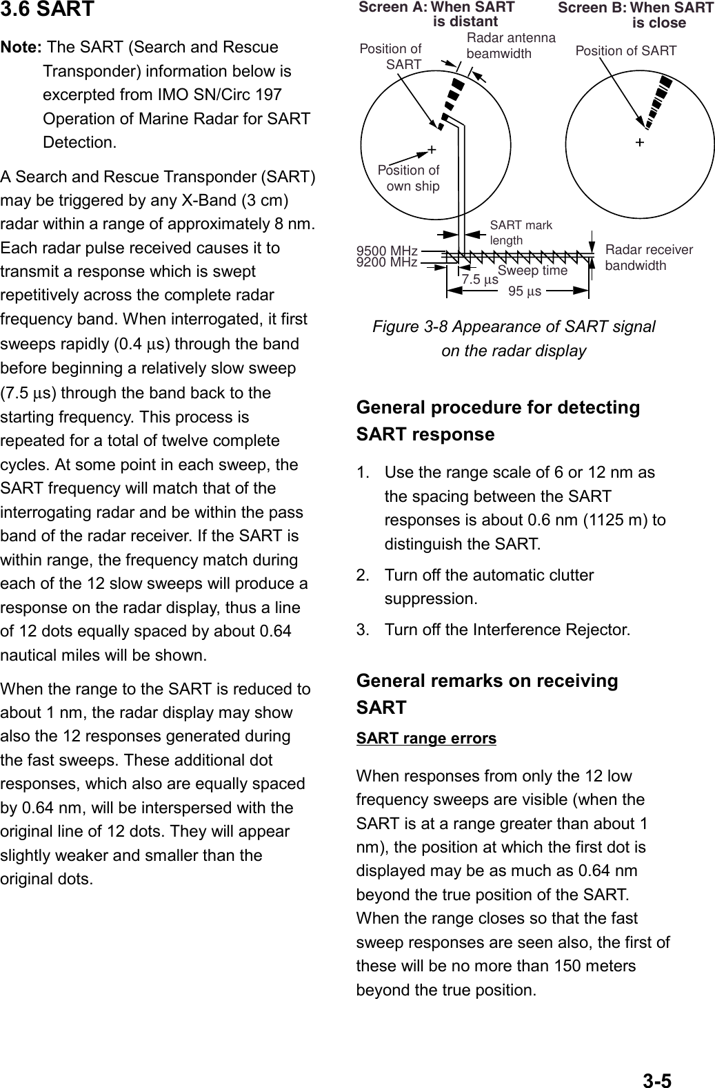 3-53.6 SARTNote: The SART (Search and RescueTransponder) information below isexcerpted from IMO SN/Circ 197Operation of Marine Radar for SARTDetection.A Search and Rescue Transponder (SART)may be triggered by any X-Band (3 cm)radar within a range of approximately 8 nm.Each radar pulse received causes it totransmit a response which is sweptrepetitively across the complete radarfrequency band. When interrogated, it firstsweeps rapidly (0.4 µs) through the bandbefore beginning a relatively slow sweep(7.5 µs) through the band back to thestarting frequency. This process isrepeated for a total of twelve completecycles. At some point in each sweep, theSART frequency will match that of theinterrogating radar and be within the passband of the radar receiver. If the SART iswithin range, the frequency match duringeach of the 12 slow sweeps will produce aresponse on the radar display, thus a lineof 12 dots equally spaced by about 0.64nautical miles will be shown.When the range to the SART is reduced toabout 1 nm, the radar display may showalso the 12 responses generated duringthe fast sweeps. These additional dotresponses, which also are equally spacedby 0.64 nm, will be interspersed with theoriginal line of 12 dots. They will appearslightly weaker and smaller than theoriginal dots.Radar antennabeamwidthScreen A: When SART                  is distant Screen B: When SART                  is closeSART marklengthPosition ofown shipRadar receiverbandwidthSweep time9500 MHz9200 MHz7.5 µs 95 µs Position ofSART Position of SARTFigure 3-8 Appearance of SART signalon the radar displayGeneral procedure for detectingSART response1. Use the range scale of 6 or 12 nm asthe spacing between the SARTresponses is about 0.6 nm (1125 m) todistinguish the SART.2. Turn off the automatic cluttersuppression.3. Turn off the Interference Rejector.General remarks on receivingSARTSART range errorsWhen responses from only the 12 lowfrequency sweeps are visible (when theSART is at a range greater than about 1nm), the position at which the first dot isdisplayed may be as much as 0.64 nmbeyond the true position of the SART.When the range closes so that the fastsweep responses are seen also, the first ofthese will be no more than 150 metersbeyond the true position.