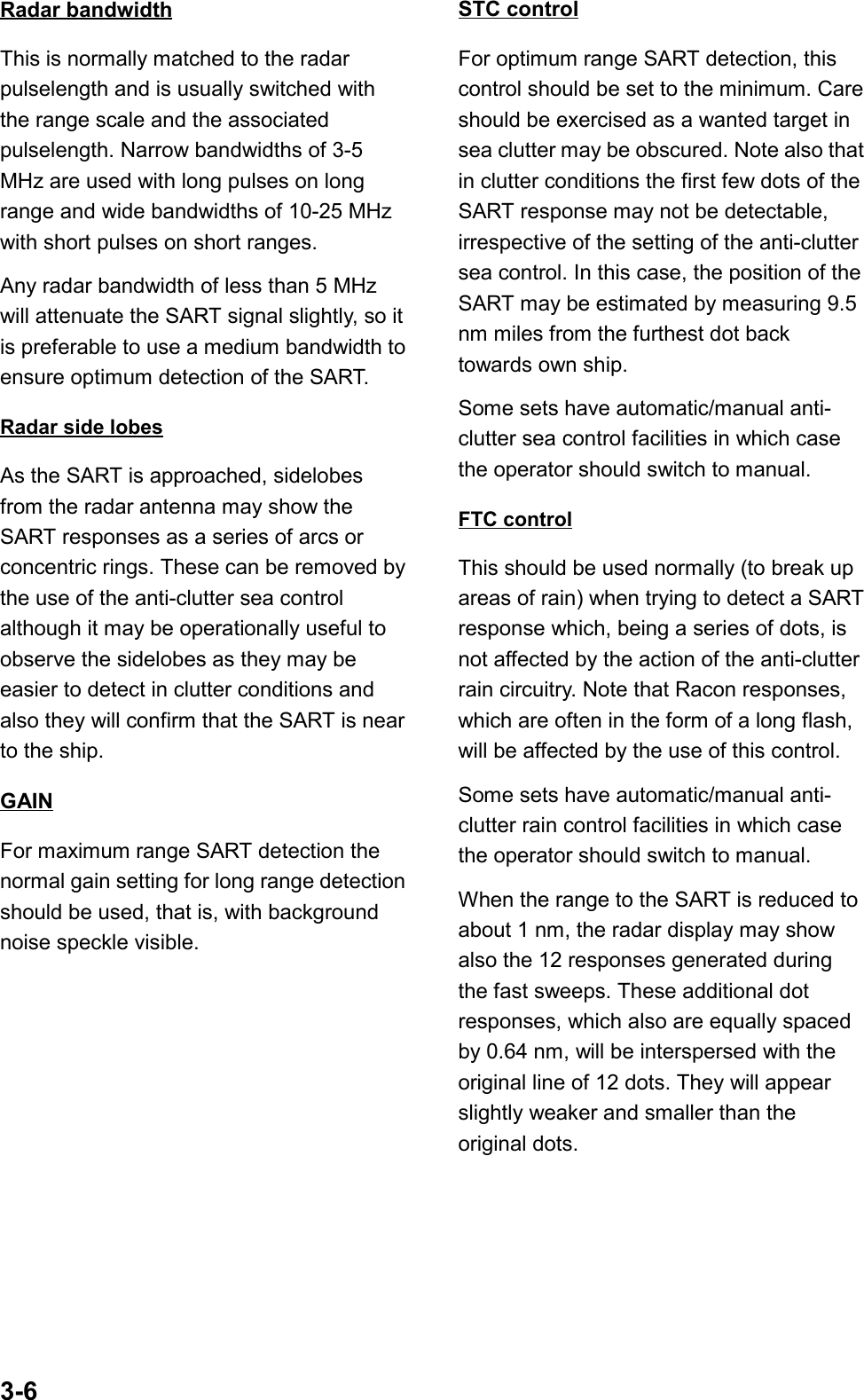3-6Radar bandwidthThis is normally matched to the radarpulselength and is usually switched withthe range scale and the associatedpulselength. Narrow bandwidths of 3-5MHz are used with long pulses on longrange and wide bandwidths of 10-25 MHzwith short pulses on short ranges.Any radar bandwidth of less than 5 MHzwill attenuate the SART signal slightly, so itis preferable to use a medium bandwidth toensure optimum detection of the SART.Radar side lobesAs the SART is approached, sidelobesfrom the radar antenna may show theSART responses as a series of arcs orconcentric rings. These can be removed bythe use of the anti-clutter sea controlalthough it may be operationally useful toobserve the sidelobes as they may beeasier to detect in clutter conditions andalso they will confirm that the SART is nearto the ship.GAINFor maximum range SART detection thenormal gain setting for long range detectionshould be used, that is, with backgroundnoise speckle visible.STC controlFor optimum range SART detection, thiscontrol should be set to the minimum. Careshould be exercised as a wanted target insea clutter may be obscured. Note also thatin clutter conditions the first few dots of theSART response may not be detectable,irrespective of the setting of the anti-cluttersea control. In this case, the position of theSART may be estimated by measuring 9.5nm miles from the furthest dot backtowards own ship.Some sets have automatic/manual anti-clutter sea control facilities in which casethe operator should switch to manual.FTC controlThis should be used normally (to break upareas of rain) when trying to detect a SARTresponse which, being a series of dots, isnot affected by the action of the anti-clutterrain circuitry. Note that Racon responses,which are often in the form of a long flash,will be affected by the use of this control.Some sets have automatic/manual anti-clutter rain control facilities in which casethe operator should switch to manual.When the range to the SART is reduced toabout 1 nm, the radar display may showalso the 12 responses generated duringthe fast sweeps. These additional dotresponses, which also are equally spacedby 0.64 nm, will be interspersed with theoriginal line of 12 dots. They will appearslightly weaker and smaller than theoriginal dots.