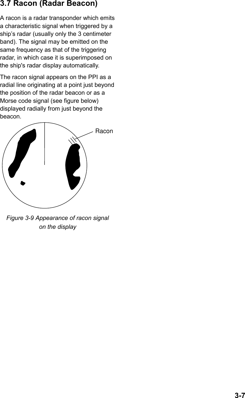 3-73.7 Racon (Radar Beacon)A racon is a radar transponder which emitsa characteristic signal when triggered by aship’s radar (usually only the 3 centimeterband). The signal may be emitted on thesame frequency as that of the triggeringradar, in which case it is superimposed onthe ship&apos;s radar display automatically.The racon signal appears on the PPI as aradial line originating at a point just beyondthe position of the radar beacon or as aMorse code signal (see figure below)displayed radially from just beyond thebeacon.RaconFigure 3-9 Appearance of racon signalon the display