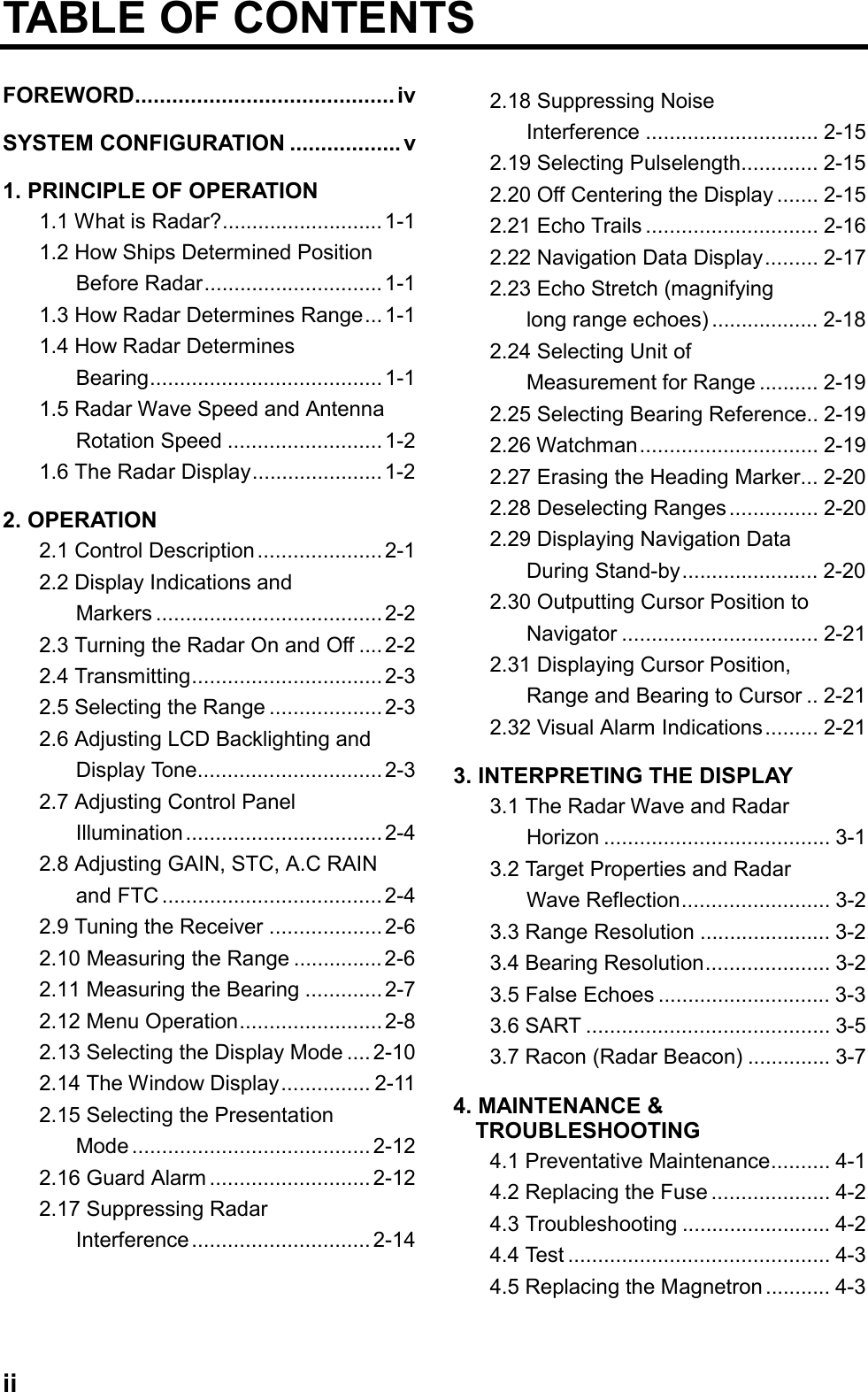 iiTABLE OF CONTENTSFOREWORD.......................................... ivSYSTEM CONFIGURATION .................. v1. PRINCIPLE OF OPERATION1.1 What is Radar?...........................1-11.2 How Ships Determined PositionBefore Radar..............................1-11.3 How Radar Determines Range... 1-11.4 How Radar DeterminesBearing.......................................1-11.5 Radar Wave Speed and AntennaRotation Speed .......................... 1-21.6 The Radar Display...................... 1-22. OPERATION2.1 Control Description.....................2-12.2 Display Indications andMarkers ......................................2-22.3 Turning the Radar On and Off .... 2-22.4 Transmitting................................ 2-32.5 Selecting the Range ...................2-32.6 Adjusting LCD Backlighting andDisplay Tone...............................2-32.7 Adjusting Control PanelIllumination................................. 2-42.8 Adjusting GAIN, STC, A.C RAINand FTC ..................................... 2-42.9 Tuning the Receiver ...................2-62.10 Measuring the Range ............... 2-62.11 Measuring the Bearing ............. 2-72.12 Menu Operation........................2-82.13 Selecting the Display Mode .... 2-102.14 The Window Display............... 2-112.15 Selecting the PresentationMode ........................................ 2-122.16 Guard Alarm ........................... 2-122.17 Suppressing RadarInterference .............................. 2-142.18 Suppressing NoiseInterference ............................. 2-152.19 Selecting Pulselength............. 2-152.20 Off Centering the Display ....... 2-152.21 Echo Trails ............................. 2-162.22 Navigation Data Display......... 2-172.23 Echo Stretch (magnifyinglong range echoes) .................. 2-182.24 Selecting Unit ofMeasurement for Range .......... 2-192.25 Selecting Bearing Reference.. 2-192.26 Watchman.............................. 2-192.27 Erasing the Heading Marker... 2-202.28 Deselecting Ranges............... 2-202.29 Displaying Navigation DataDuring Stand-by....................... 2-202.30 Outputting Cursor Position toNavigator ................................. 2-212.31 Displaying Cursor Position,Range and Bearing to Cursor .. 2-212.32 Visual Alarm Indications......... 2-213. INTERPRETING THE DISPLAY3.1 The Radar Wave and RadarHorizon ...................................... 3-13.2 Target Properties and RadarWave Reflection......................... 3-23.3 Range Resolution ...................... 3-23.4 Bearing Resolution..................... 3-23.5 False Echoes ............................. 3-33.6 SART ......................................... 3-53.7 Racon (Radar Beacon) .............. 3-74. MAINTENANCE &amp;  TROUBLESHOOTING4.1 Preventative Maintenance.......... 4-14.2 Replacing the Fuse .................... 4-24.3 Troubleshooting ......................... 4-24.4 Test ............................................ 4-34.5 Replacing the Magnetron........... 4-3