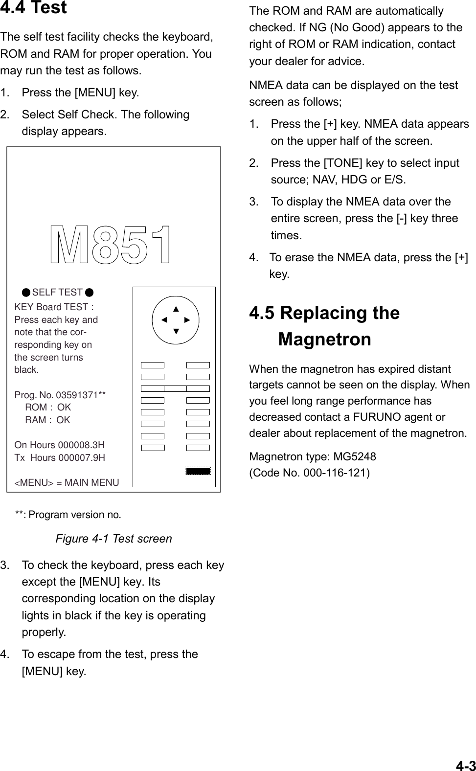 4-34.4 TestThe self test facility checks the keyboard,ROM and RAM for proper operation. Youmay run the test as follows.1. Press the [MENU] key.2. Select Self Check. The followingdisplay appears.        SELF TESTKEY Board TEST :Press each key and note that the cor-responding key on the screen turns black.Prog. No. 03591371**    ROM :  OK    RAM :  OKOn Hours 000008.3HTx  Hours 000007.9H&lt;MENU&gt; = MAIN MENU**: Program version no.M851Figure 4-1 Test screen3. To check the keyboard, press each keyexcept the [MENU] key. Itscorresponding location on the displaylights in black if the key is operatingproperly.4. To escape from the test, press the[MENU] key.The ROM and RAM are automaticallychecked. If NG (No Good) appears to theright of ROM or RAM indication, contactyour dealer for advice.NMEA data can be displayed on the testscreen as follows;1. Press the [+] key. NMEA data appearson the upper half of the screen.2. Press the [TONE] key to select inputsource; NAV, HDG or E/S.3. To display the NMEA data over theentire screen, press the [-] key threetimes.4. To erase the NMEA data, press the [+]key.4.5 Replacing theMagnetronWhen the magnetron has expired distanttargets cannot be seen on the display. Whenyou feel long range performance hasdecreased contact a FURUNO agent ordealer about replacement of the magnetron.Magnetron type: MG5248(Code No. 000-116-121)