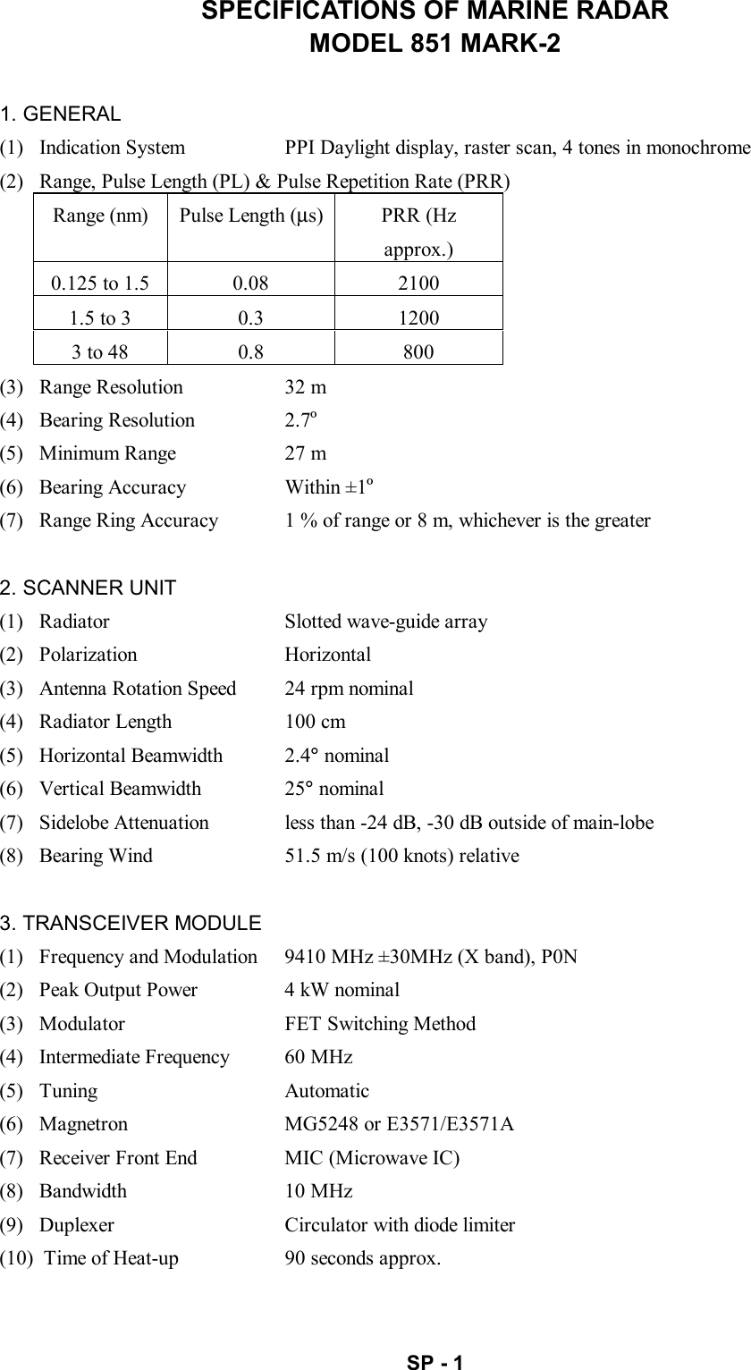   SP - 1 SPECIFICATIONS OF MARINE RADAR MODEL 851 MARK-2  1. GENERAL (1)   Indication System  PPI Daylight display, raster scan, 4 tones in monochrome (2)   Range, Pulse Length (PL) &amp; Pulse Repetition Rate (PRR) Range (nm)  Pulse Length (µs) PRR (Hz approx.) 0.125 to 1.5  0.08  2100 1.5 to 3  0.3  1200 3 to 48  0.8  800 (3)   Range Resolution  32 m (4)  Bearing Resolution  2.7º (5)   Minimum Range  27 m (6)   Bearing Accuracy  Within ±1º (7)   Range Ring Accuracy  1 % of range or 8 m, whichever is the greater  2. SCANNER UNIT (1)   Radiator  Slotted wave-guide array (2)  Polarization  Horizontal (3)   Antenna Rotation Speed  24 rpm nominal (4)   Radiator Length  100 cm (5)  Horizontal Beamwidth  2.4° nominal (6)  Vertical Beamwidth  25° nominal (7)   Sidelobe Attenuation  less than -24 dB, -30 dB outside of main-lobe (8)   Bearing Wind  51.5 m/s (100 knots) relative  3. TRANSCEIVER MODULE (1)   Frequency and Modulation  9410 MHz ±30MHz (X band), P0N (2)   Peak Output Power  4 kW nominal (3)   Modulator  FET Switching Method (4)   Intermediate Frequency  60 MHz (5)  Tuning  Automatic (6)   Magnetron  MG5248 or E3571/E3571A (7)   Receiver Front End  MIC (Microwave IC) (8)  Bandwidth  10 MHz (9)   Duplexer  Circulator with diode limiter (10)  Time of Heat-up  90 seconds approx. 