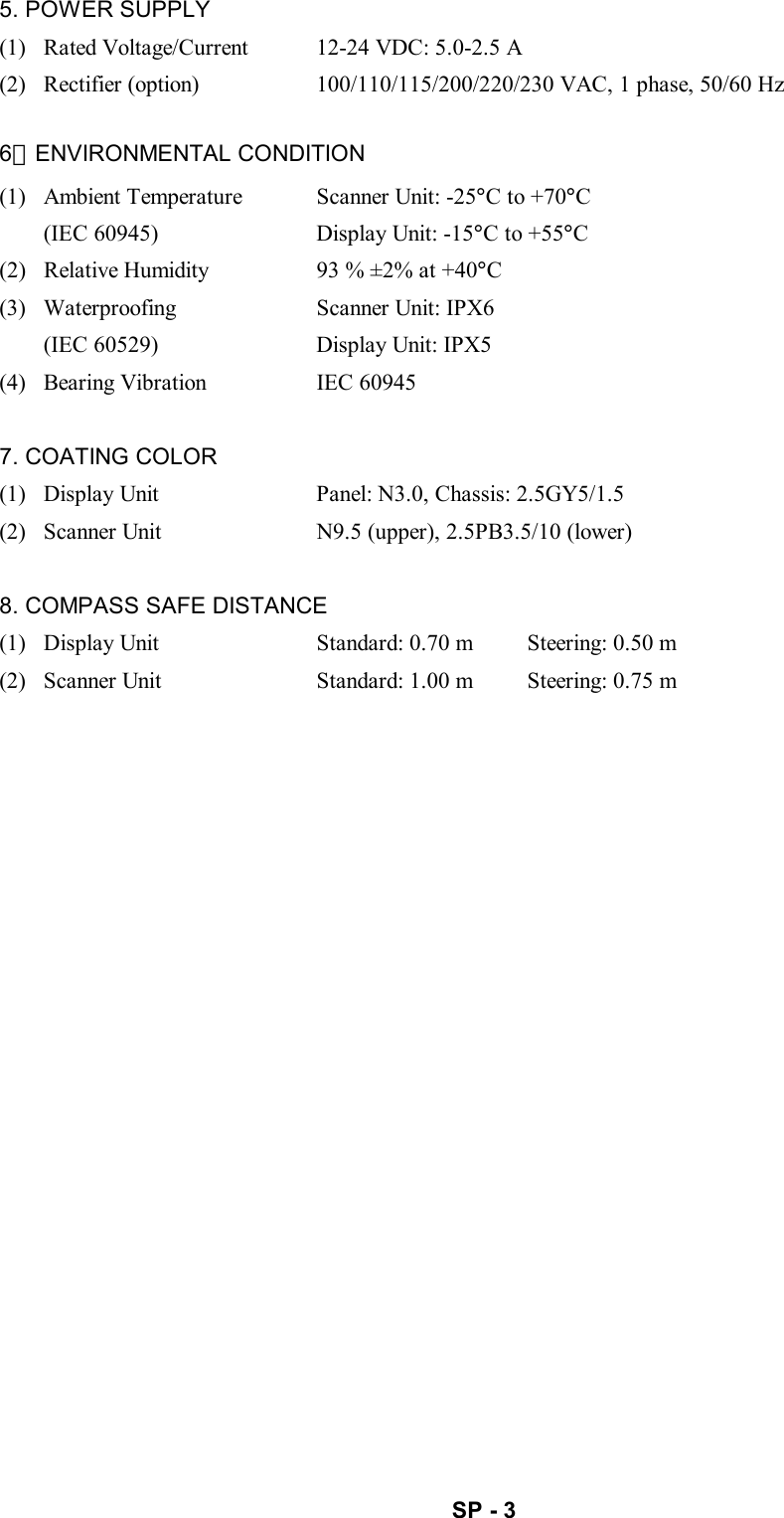   SP - 3 5. POWER SUPPLY (1)   Rated Voltage/Current  12-24 VDC: 5.0-2.5 A (2)   Rectifier (option)  100/110/115/200/220/230 VAC, 1 phase, 50/60 Hz  6．ENVIRONMENTAL CONDITION (1)   Ambient Temperature  Scanner Unit: -25°C to +70°C (IEC 60945)  Display Unit: -15°C to +55°C (2)   Relative Humidity  93 % ±2% at +40°C (3)   Waterproofing  Scanner Unit: IPX6 (IEC 60529)  Display Unit: IPX5 (4)   Bearing Vibration  IEC 60945  7. COATING COLOR (1)   Display Unit  Panel: N3.0, Chassis: 2.5GY5/1.5 (2)   Scanner Unit  N9.5 (upper), 2.5PB3.5/10 (lower)  8. COMPASS SAFE DISTANCE (1)   Display Unit  Standard: 0.70 m  Steering: 0.50 m (2)   Scanner Unit  Standard: 1.00 m  Steering: 0.75 m 