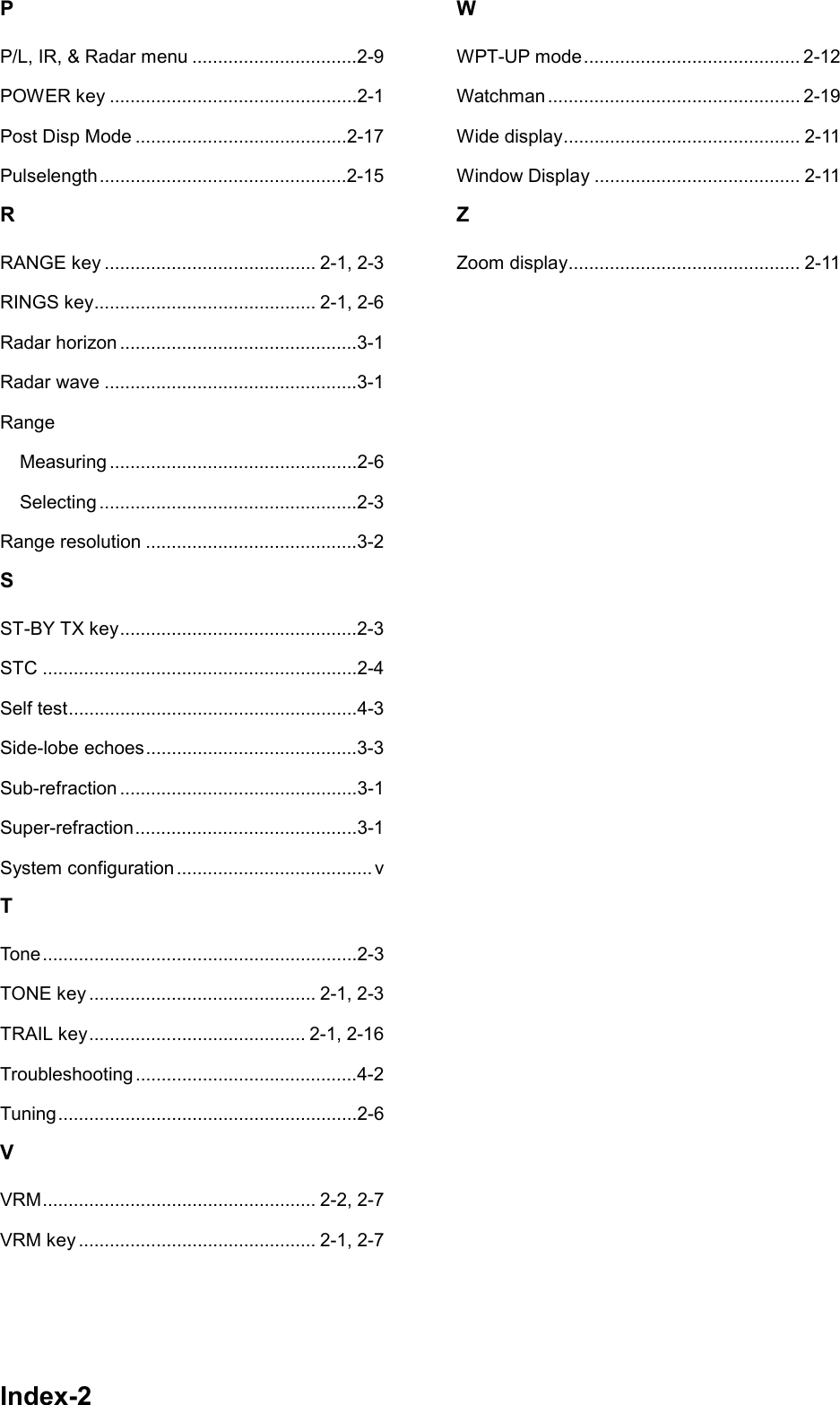 Index-2PP/L, IR, &amp; Radar menu ................................2-9POWER key ................................................2-1Post Disp Mode .........................................2-17Pulselength ................................................2-15RRANGE key ......................................... 2-1, 2-3RINGS key........................................... 2-1, 2-6Radar horizon ..............................................3-1Radar wave .................................................3-1RangeMeasuring ................................................2-6Selecting ..................................................2-3Range resolution .........................................3-2SST-BY TX key..............................................2-3STC .............................................................2-4Self test........................................................4-3Side-lobe echoes.........................................3-3Sub-refraction ..............................................3-1Super-refraction...........................................3-1System configuration ...................................... vTTone.............................................................2-3TONE key ............................................ 2-1, 2-3TRAIL key.......................................... 2-1, 2-16Troubleshooting ...........................................4-2Tuning..........................................................2-6VVRM..................................................... 2-2, 2-7VRM key .............................................. 2-1, 2-7WWPT-UP mode.......................................... 2-12Watchman ................................................. 2-19Wide display.............................................. 2-11Window Display ........................................ 2-11ZZoom display............................................. 2-11