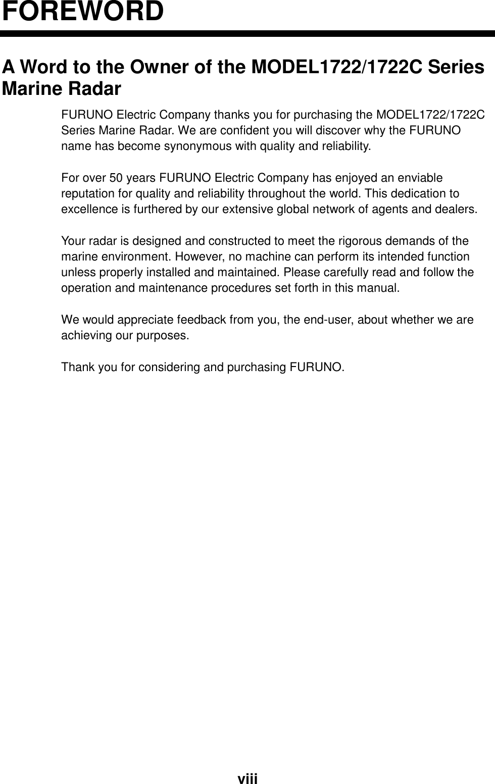  viiiFOREWORD A Word to the Owner of the MODEL1722/1722C Series Marine Radar FURUNO Electric Company thanks you for purchasing the MODEL1722/1722C Series Marine Radar. We are confident you will discover why the FURUNO name has become synonymous with quality and reliability.  For over 50 years FURUNO Electric Company has enjoyed an enviable reputation for quality and reliability throughout the world. This dedication to excellence is furthered by our extensive global network of agents and dealers.  Your radar is designed and constructed to meet the rigorous demands of the marine environment. However, no machine can perform its intended function unless properly installed and maintained. Please carefully read and follow the operation and maintenance procedures set forth in this manual.  We would appreciate feedback from you, the end-user, about whether we are achieving our purposes.  Thank you for considering and purchasing FURUNO.  