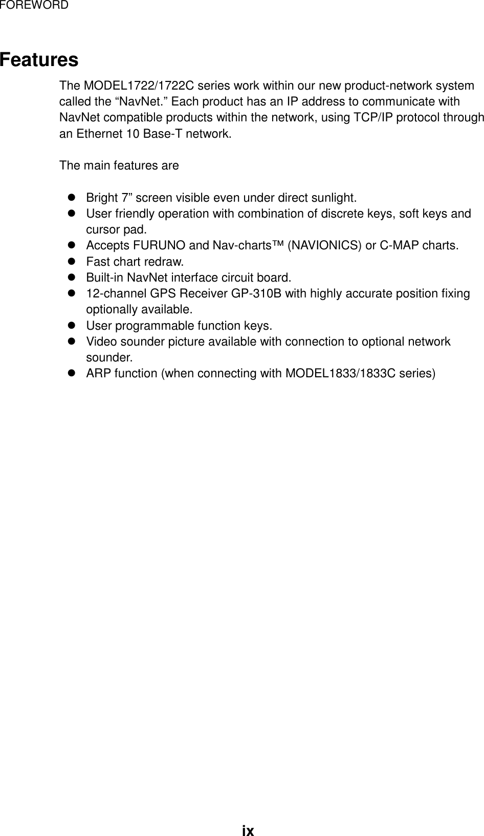 FOREWORD  ix Features The MODEL1722/1722C series work within our new product-network system called the “NavNet.” Each product has an IP address to communicate with NavNet compatible products within the network, using TCP/IP protocol through an Ethernet 10 Base-T network.  The main features are  ! Bright 7” screen visible even under direct sunlight. ! User friendly operation with combination of discrete keys, soft keys and cursor pad. ! Accepts FURUNO and Nav-charts™ (NAVIONICS) or C-MAP charts.   ! Fast chart redraw. ! Built-in NavNet interface circuit board. ! 12-channel GPS Receiver GP-310B with highly accurate position fixing optionally available. ! User programmable function keys. ! Video sounder picture available with connection to optional network sounder. ! ARP function (when connecting with MODEL1833/1833C series) 