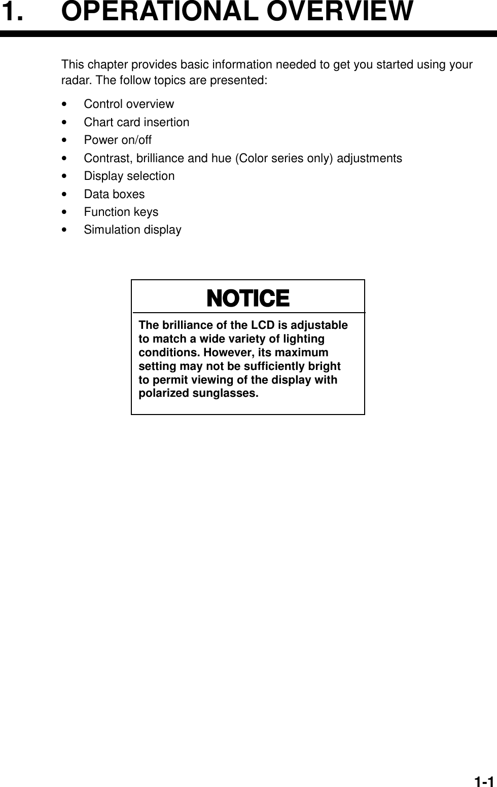   1-11. OPERATIONAL OVERVIEW This chapter provides basic information needed to get you started using your radar. The follow topics are presented: •  Control overview •  Chart card insertion •  Power on/off •  Contrast, brilliance and hue (Color series only) adjustments •  Display selection   •  Data boxes •  Function keys •  Simulation display   NOTICEThe brilliance of the LCD is adjustableto match a wide variety of lightingconditions. However, its maximumsetting may not be sufficiently brightto permit viewing of the display withpolarized sunglasses. 