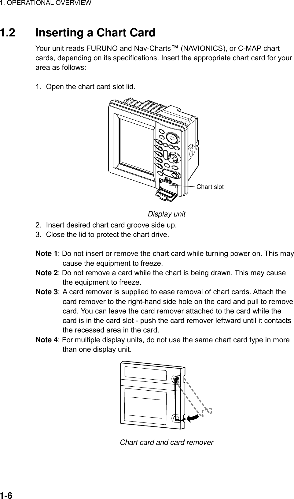 1. OPERATIONAL OVERVIEW    1-6 1.2  Inserting a Chart Card Your unit reads FURUNO and Nav-Charts™ (NAVIONICS), or C-MAP chart cards, depending on its specifications. Insert the appropriate chart card for your area as follows:  1.  Open the chart card slot lid. Chart slot Display unit 2.  Insert desired chart card groove side up. 3.  Close the lid to protect the chart drive.  Note 1: Do not insert or remove the chart card while turning power on. This may cause the equipment to freeze. Note 2: Do not remove a card while the chart is being drawn. This may cause the equipment to freeze. Note 3: A card remover is supplied to ease removal of chart cards. Attach the card remover to the right-hand side hole on the card and pull to remove card. You can leave the card remover attached to the card while the card is in the card slot - push the card remover leftward until it contacts the recessed area in the card.   Note 4: For multiple display units, do not use the same chart card type in more than one display unit.  Chart card and card remover 