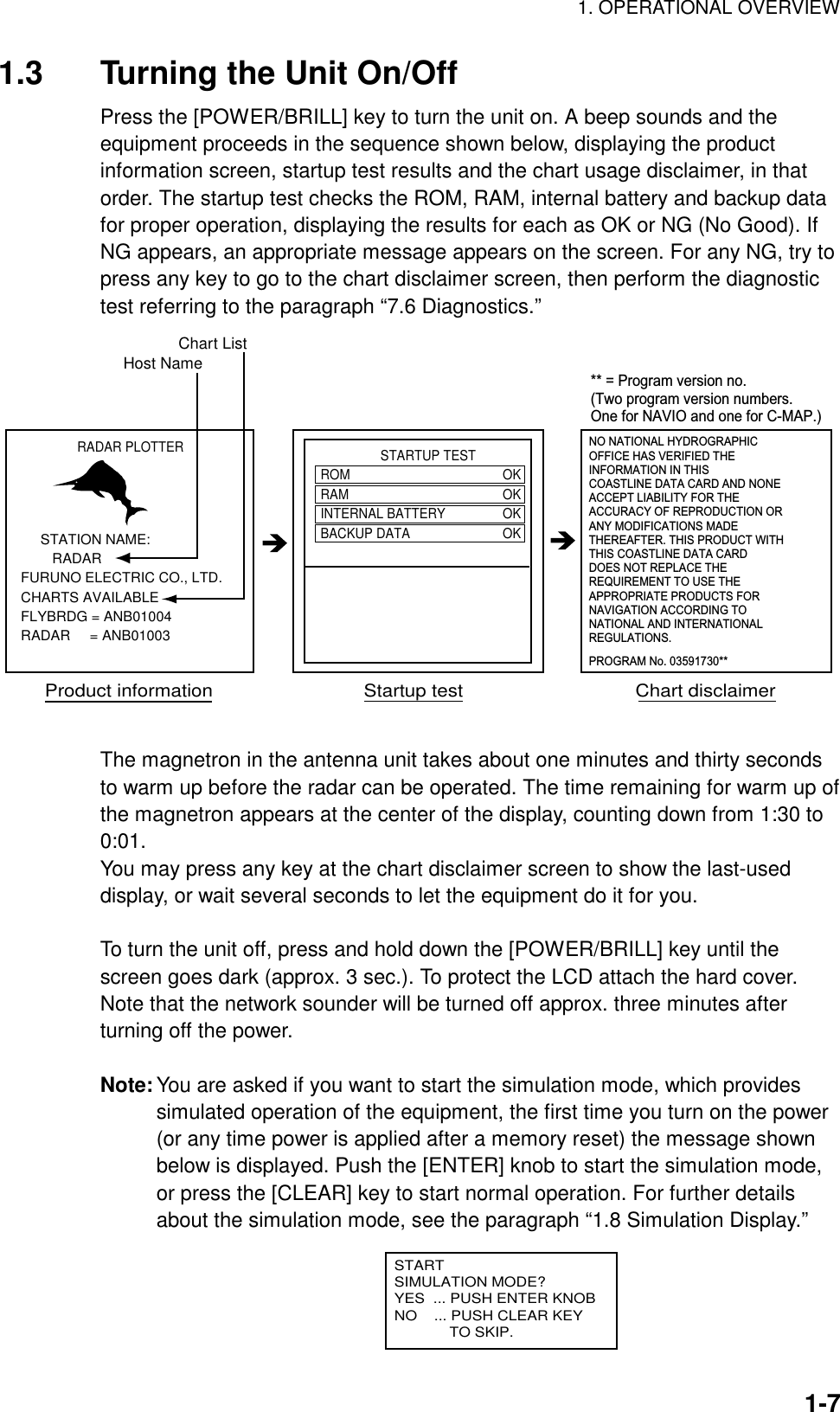 1. OPERATIONAL OVERVIEW  1-71.3  Turning the Unit On/Off Press the [POWER/BRILL] key to turn the unit on. A beep sounds and the equipment proceeds in the sequence shown below, displaying the product information screen, startup test results and the chart usage disclaimer, in that order. The startup test checks the ROM, RAM, internal battery and backup data for proper operation, displaying the results for each as OK or NG (No Good). If NG appears, an appropriate message appears on the screen. For any NG, try to press any key to go to the chart disclaimer screen, then perform the diagnostic test referring to the paragraph “7.6 Diagnostics.” RADAR PLOTTER     STATION NAME:        RADARFURUNO ELECTRIC CO., LTD.CHARTS AVAILABLEFLYBRDG = ANB01004RADAR     = ANB01003                 STARTUP TESTROM OKRAM OKINTERNAL BATTERY OKBACKUP DATA OKNO NATIONAL HYDROGRAPHICOFFICE HAS VERIFIED THEINFORMATION IN THISCOASTLINE DATA CARD AND NONEACCEPT LIABILITY FOR THE ACCURACY OF REPRODUCTION ORANY MODIFICATIONS MADE THEREAFTER. THIS PRODUCT WITHTHIS COASTLINE DATA CARDDOES NOT REPLACE THE REQUIREMENT TO USE THEAPPROPRIATE PRODUCTS FORNAVIGATION ACCORDING TONATIONAL AND INTERNATIONALREGULATIONS.Product information                            Startup test                                Chart disclaimerPROGRAM No. 03591730**Host NameChart List** = Program version no. (Two program version numbers. One for NAVIO and one for C-MAP.) The magnetron in the antenna unit takes about one minutes and thirty seconds to warm up before the radar can be operated. The time remaining for warm up of the magnetron appears at the center of the display, counting down from 1:30 to 0:01. You may press any key at the chart disclaimer screen to show the last-used display, or wait several seconds to let the equipment do it for you.  To turn the unit off, press and hold down the [POWER/BRILL] key until the screen goes dark (approx. 3 sec.). To protect the LCD attach the hard cover. Note that the network sounder will be turned off approx. three minutes after turning off the power.  Note: You are asked if you want to start the simulation mode, which provides simulated operation of the equipment, the first time you turn on the power (or any time power is applied after a memory reset) the message shown below is displayed. Push the [ENTER] knob to start the simulation mode, or press the [CLEAR] key to start normal operation. For further details about the simulation mode, see the paragraph “1.8 Simulation Display.”       STARTSIMULATION MODE?YES  ... PUSH ENTER KNOBNO    ... PUSH CLEAR KEY             TO SKIP. 