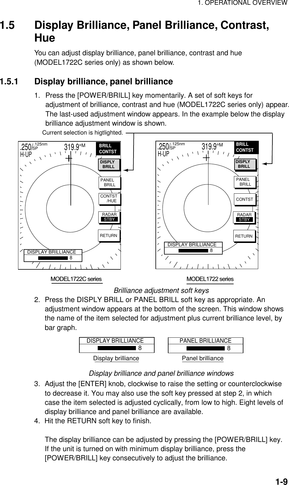 1. OPERATIONAL OVERVIEW  1-91.5  Display Brilliance, Panel Brilliance, Contrast, Hue You can adjust display brilliance, panel brilliance, contrast and hue (MODEL1722C series only) as shown below.    1.5.1  Display brilliance, panel brilliance 1.  Press the [POWER/BRILL] key momentarily. A set of soft keys for adjustment of brilliance, contrast and hue (MODEL1722C series only) appear. The last-used adjustment window appears. In the example below the display brilliance adjustment window is shown.  .250/                   319.9°M  .125nm SPH-UP.250/                   319.9°M  .125nm SPH-UP   MODEL1722C series                                                               MODEL1722 seriesPANEL   BRILLCONTST     /HUERETURNDISPLAY BRILLIANCE8PANEL   BRILLCONTSTBRILLCONTSTRETURNDISPLAY BRILLIANCE8Current selection is higtlighted.DISPLY  BRILL DISPLY  BRILLRADARSTBY RADARSTBYBRILLCONTST Brilliance adjustment soft keys 2.  Press the DISPLY BRILL or PANEL BRILL soft key as appropriate. An adjustment window appears at the bottom of the screen. This window shows the name of the item selected for adjustment plus current brilliance level, by bar graph. DISPLAY BRILLIANCE8PANEL BRILLIANCE8Display brilliance                         Panel brilliance Display brilliance and panel brilliance windows 3.  Adjust the [ENTER] knob, clockwise to raise the setting or counterclockwise to decrease it. You may also use the soft key pressed at step 2, in which case the item selected is adjusted cyclically, from low to high. Eight levels of display brilliance and panel brilliance are available.   4.  Hit the RETURN soft key to finish.    The display brilliance can be adjusted by pressing the [POWER/BRILL] key. If the unit is turned on with minimum display brilliance, press the [POWER/BRILL] key consecutively to adjust the brilliance. 