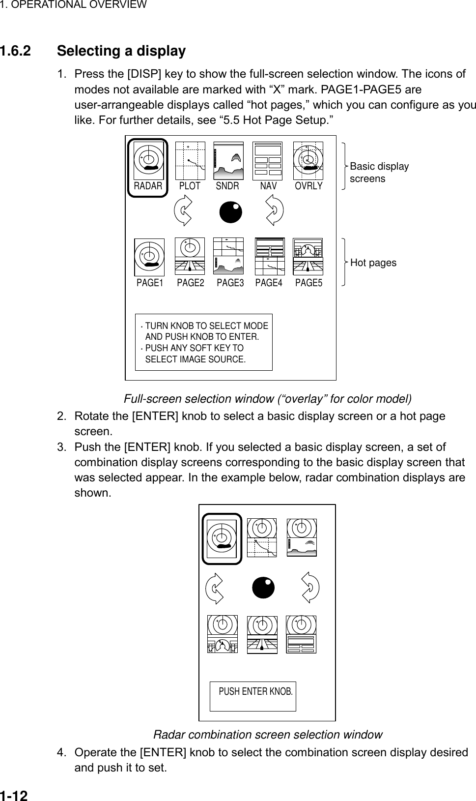 1. OPERATIONAL OVERVIEW    1-12 1.6.2  Selecting a display 1.  Press the [DISP] key to show the full-screen selection window. The icons of modes not available are marked with “X” mark. PAGE1-PAGE5 are user-arrangeable displays called “hot pages,” which you can configure as you like. For further details, see “5.5 Hot Page Setup.” PAGE1 PAGE2 PAGE3 PAGE4 PAGE5RADAR PLOT SNDR NAV OVRLY· TURN KNOB TO SELECT MODE  AND PUSH KNOB TO ENTER.· PUSH ANY SOFT KEY TO  SELECT IMAGE SOURCE.Basic displayscreensHot pages Full-screen selection window (“overlay” for color model) 2.  Rotate the [ENTER] knob to select a basic display screen or a hot page screen.  3.  Push the [ENTER] knob. If you selected a basic display screen, a set of combination display screens corresponding to the basic display screen that was selected appear. In the example below, radar combination displays are shown. PUSH ENTER KNOB. Radar combination screen selection window 4.  Operate the [ENTER] knob to select the combination screen display desired and push it to set. 