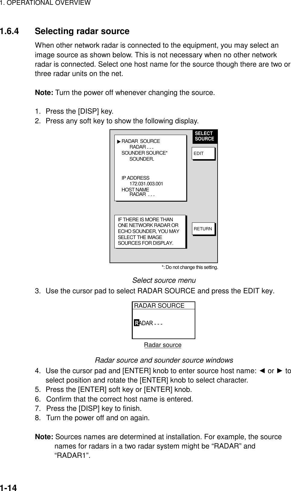 1. OPERATIONAL OVERVIEW    1-14  1.6.4  Selecting radar source When other network radar is connected to the equipment, you may select an image source as shown below. This is not necessary when no other network radar is connected. Select one host name for the source though there are two or three radar units on the net.    Note: Turn the power off whenever changing the source.  1.  Press the [DISP] key. 2.  Press any soft key to show the following display. RADAR  SOURCERADAR - - - SOUNDER SOURCE* SOUNDER-IP ADDRESS172.031.003.001HOST NAMERADAR  - - - ▲SELECTSOURCEEDITRETURNIF THERE IS MORE THANONE NETWORK RADAR ORECHO SOUNDER, YOU MAYSELECT THE IMAGESOURCES FOR DISPLAY.*: Do not change this setting. Select source menu 3.  Use the cursor pad to select RADAR SOURCE and press the EDIT key. RADAR SOURCERADAR - - -   Radar source      Radar source and sounder source windows 4.  Use the cursor pad and [ENTER] knob to enter source host name: ◄ or ► to select position and rotate the [ENTER] knob to select character. 5.  Press the [ENTER] soft key or [ENTER] knob. 6.  Confirm that the correct host name is entered. 7.  Press the [DISP] key to finish. 8.  Turn the power off and on again.  Note: Sources names are determined at installation. For example, the source names for radars in a two radar system might be “RADAR” and “RADAR1”.  