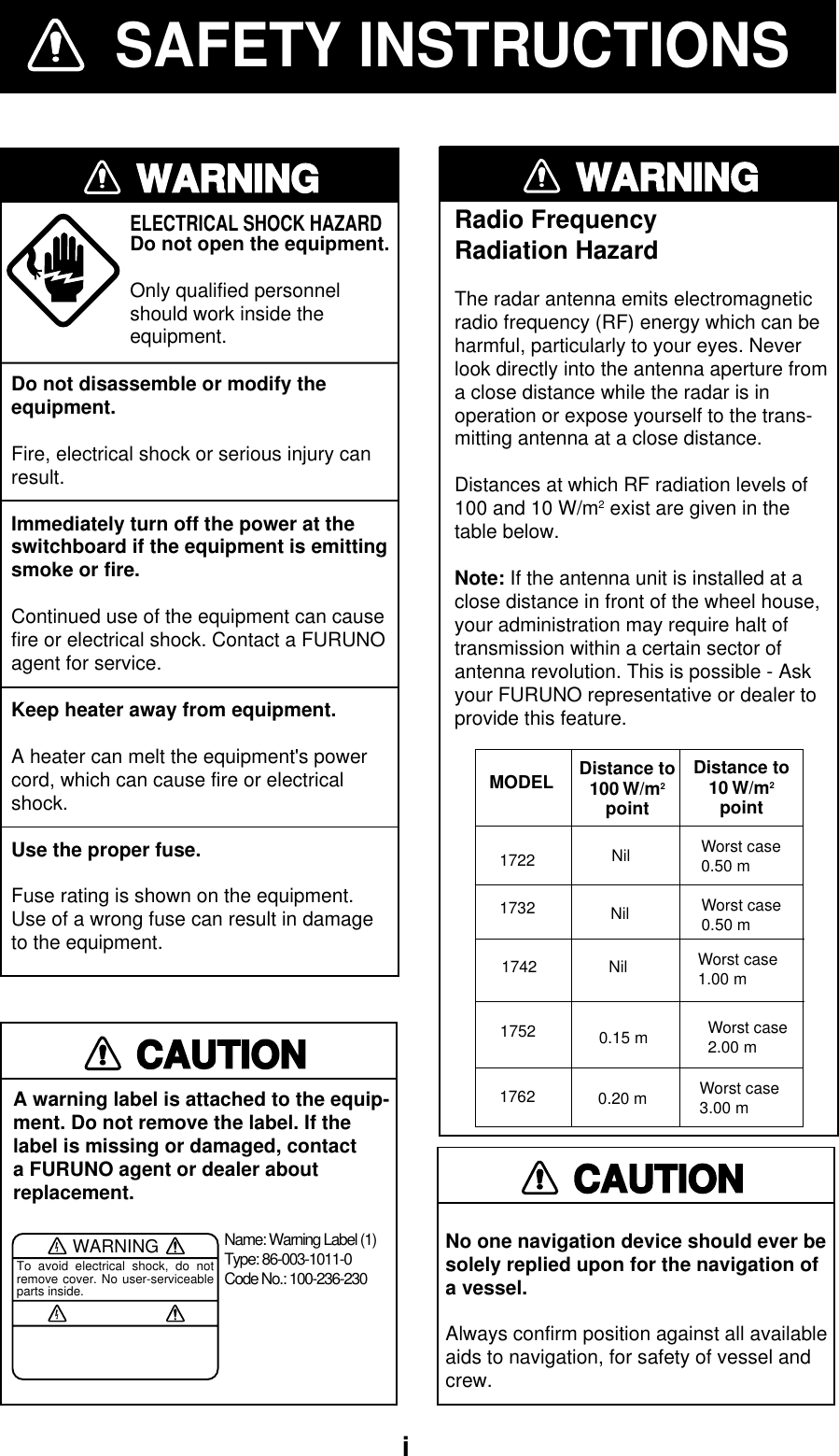  iSAFETY INSTRUCTIONSWARNINGDo not disassemble or modify theequipment.Fire, electrical shock or serious injury canresult.Immediately turn off the power at theswitchboard if the equipment is emittingsmoke or fire.Continued use of the equipment can causefire or electrical shock. Contact a FURUNOagent for service.Keep heater away from equipment.A heater can melt the equipment&apos;s powercord, which can cause fire or electricalshock.Use the proper fuse.Fuse rating is shown on the equipment.Use of a wrong fuse can result in damageto the equipment.ELECTRICAL SHOCK HAZARDDo not open the equipment.Only qualified personnelshould work inside theequipment.CAUTIONA warning label is attached to the equip-ment. Do not remove the label. If thelabel is missing or damaged, contacta FURUNO agent or dealer about replacement.WARNINGTo avoid electrical shock, do not remove cover. No user-serviceable parts inside.Name: Warning Label (1)Type: 86-003-1011-0Code No.: 100-236-230WARNINGRadio FrequencyRadiation HazardThe radar antenna emits electromagneticradio frequency (RF) energy which can beharmful, particularly to your eyes. Neverlook directly into the antenna aperture froma close distance while the radar is inoperation or expose yourself to the trans-mitting antenna at a close distance.Distances at which RF radiation levels of100 and 10 W/m2 exist are given in thetable below.Note: If the antenna unit is installed at aclose distance in front of the wheel house,your administration may require halt oftransmission within a certain sector ofantenna revolution. This is possible - Askyour FURUNO representative or dealer toprovide this feature.MODEL Distance to100 W/m2pointDistance to10 W/m2point1722 Nil Worst case0.50 m173217421762 0.20 mNil Worst case0.50 mNil Worst case1.00 mWorst case3.00 mNo one navigation device should ever besolely replied upon for the navigation ofa vessel.Always confirm position against all availableaids to navigation, for safety of vessel andcrew.CAUTION1752 0.15 m Worst case2.00 m