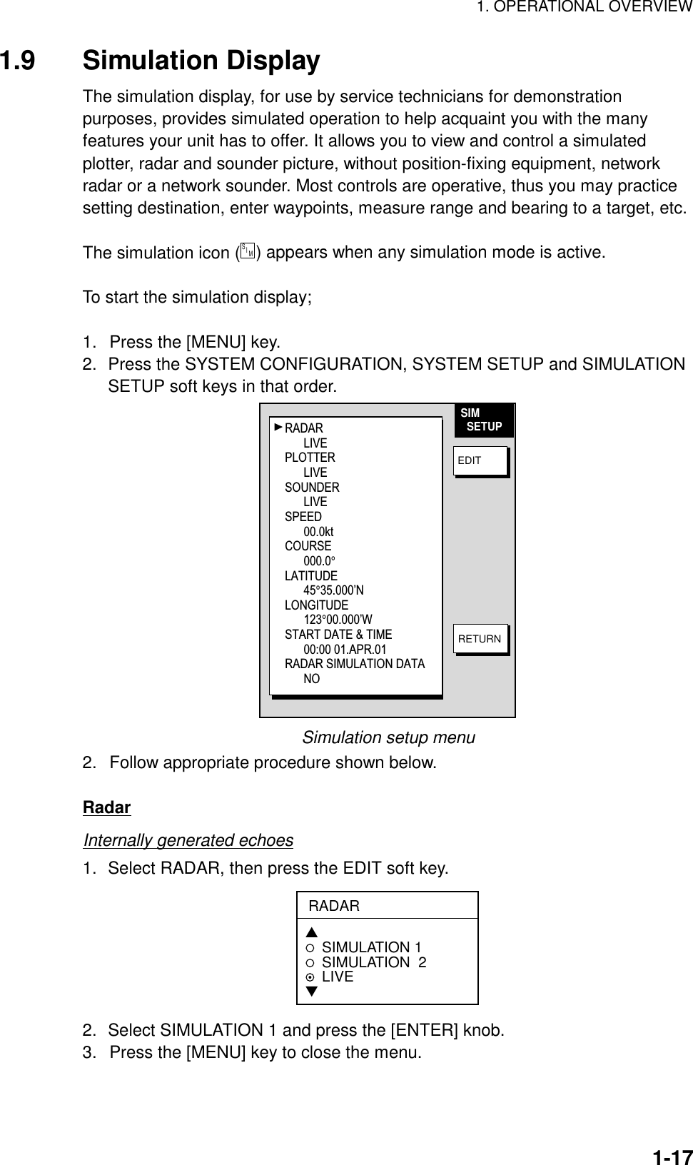 1. OPERATIONAL OVERVIEW  1-171.9 Simulation Display The simulation display, for use by service technicians for demonstration purposes, provides simulated operation to help acquaint you with the many features your unit has to offer. It allows you to view and control a simulated plotter, radar and sounder picture, without position-fixing equipment, network radar or a network sounder. Most controls are operative, thus you may practice setting destination, enter waypoints, measure range and bearing to a target, etc.  The simulation icon (S    I     M  ) appears when any simulation mode is active.  To start the simulation display;  1.  Press the [MENU] key. 2.  Press the SYSTEM CONFIGURATION, SYSTEM SETUP and SIMULATION SETUP soft keys in that order. SIM  SETUPEDITRETURNRADAR LIVEPLOTTERLIVESOUNDERLIVESPEED00.0ktCOURSE000.0°LATITUDE45°35.000’NLONGITUDE123°00.000’WSTART DATE &amp; TIME00:00 01.APR.01RADAR SIMULATION DATANO Simulation setup menu 2.  Follow appropriate procedure shown below.  Radar Internally generated echoes 1.  Select RADAR, then press the EDIT soft key. RADAR▲SIMULATION 1SIMULATION  2LIVE▼ 2.  Select SIMULATION 1 and press the [ENTER] knob. 3.  Press the [MENU] key to close the menu. 