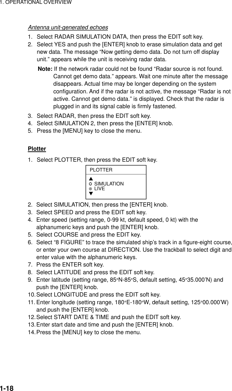 1. OPERATIONAL OVERVIEW    1-18 Antenna unit-generated echoes 1.  Select RADAR SIMULATION DATA, then press the EDIT soft key. 2.  Select YES and push the [ENTER] knob to erase simulation data and get new data. The message “Now getting demo data. Do not turn off display unit.” appears while the unit is receiving radar data. Note: If the network radar could not be found “Radar source is not found. Cannot get demo data.” appears. Wait one minute after the message disappears. Actual time may be longer depending on the system configuration. And if the radar is not active, the message “Radar is not active. Cannot get demo data.” is displayed. Check that the radar is plugged in and its signal cable is firmly fastened. 3.  Select RADAR, then press the EDIT soft key. 4.  Select SIMULATION 2, then press the [ENTER] knob. 5.  Press the [MENU] key to close the menu.  Plotter 1.  Select PLOTTER, then press the EDIT soft key. PLOTTER▲SIMULATION LIVE▼ 2.  Select SIMULATION, then press the [ENTER] knob. 3.  Select SPEED and press the EDIT soft key. 4.  Enter speed (setting range, 0-99 kt, default speed, 0 kt) with the alphanumeric keys and push the [ENTER] knob. 5.  Select COURSE and press the EDIT key. 6.  Select “8 FIGURE” to trace the simulated ship’s track in a figure-eight course, or enter your own course at DIRECTION. Use the trackball to select digit and enter value with the alphanumeric keys. 7.  Press the ENTER soft key. 8.  Select LATITUDE and press the EDIT soft key. 9.  Enter latitude (setting range, 85°N-85°S, default setting, 45°35.000’N) and push the [ENTER] knob. 10. Select LONGITUDE and press the EDIT soft key. 11. Enter longitude (setting range, 180°E-180°W, default setting, 125°00.000’W) and push the [ENTER] knob. 12. Select START DATE &amp; TIME and push the EDIT soft key. 13. Enter start date and time and push the [ENTER] knob. 14. Press the [MENU] key to close the menu.  