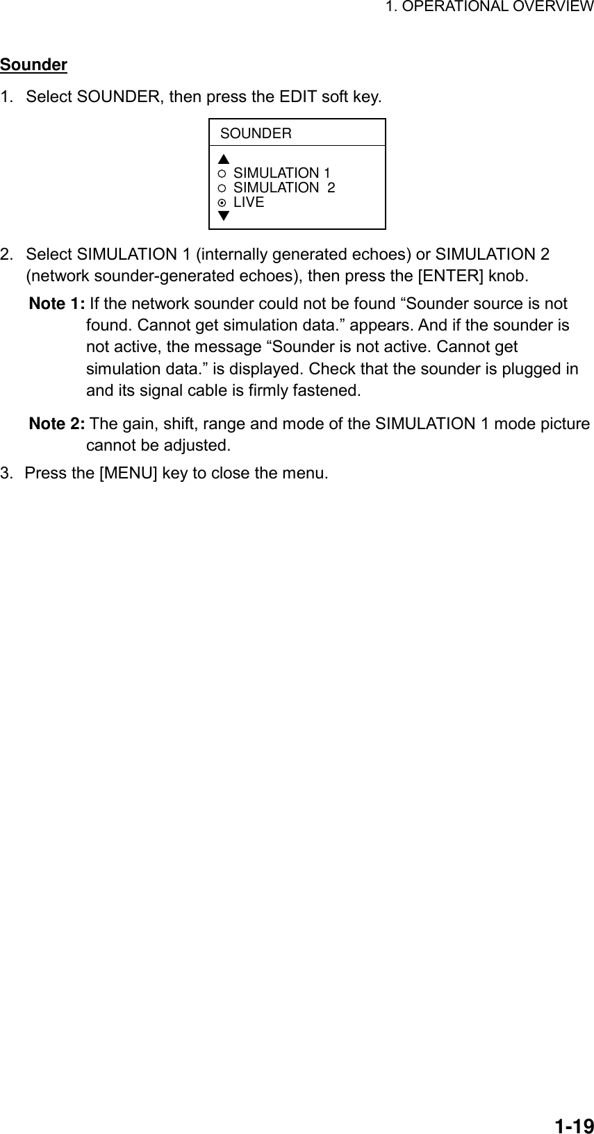 1. OPERATIONAL OVERVIEW  1-19Sounder 1.  Select SOUNDER, then press the EDIT soft key. SOUNDER▲SIMULATION 1SIMULATION  2LIVE▼ 2.  Select SIMULATION 1 (internally generated echoes) or SIMULATION 2 (network sounder-generated echoes), then press the [ENTER] knob. Note 1: If the network sounder could not be found “Sounder source is not found. Cannot get simulation data.” appears. And if the sounder is not active, the message “Sounder is not active. Cannot get simulation data.” is displayed. Check that the sounder is plugged in and its signal cable is firmly fastened. Note 2: The gain, shift, range and mode of the SIMULATION 1 mode picture cannot be adjusted. 3.  Press the [MENU] key to close the menu.