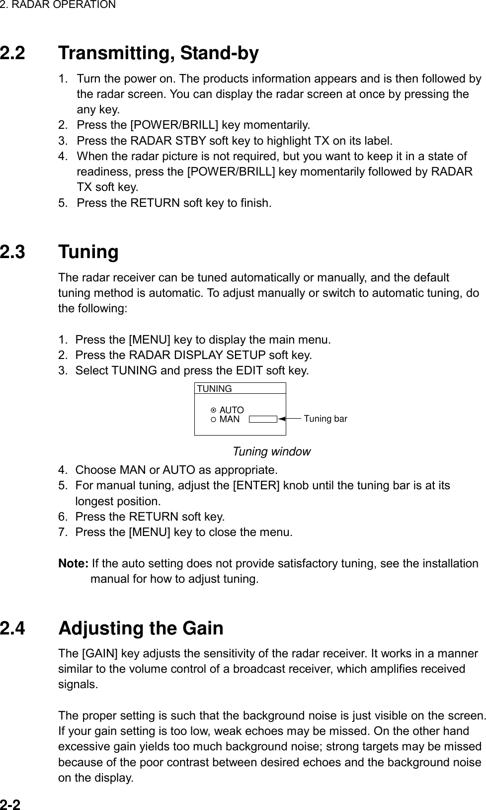 2. RADAR OPERATION    2-2 2.2 Transmitting, Stand-by 1.  Turn the power on. The products information appears and is then followed by the radar screen. You can display the radar screen at once by pressing the any key. 2.  Press the [POWER/BRILL] key momentarily. 3.  Press the RADAR STBY soft key to highlight TX on its label. 4.  When the radar picture is not required, but you want to keep it in a state of readiness, press the [POWER/BRILL] key momentarily followed by RADAR TX soft key. 5.  Press the RETURN soft key to finish.   2.3 Tuning The radar receiver can be tuned automatically or manually, and the default tuning method is automatic. To adjust manually or switch to automatic tuning, do the following:    1.  Press the [MENU] key to display the main menu. 2.  Press the RADAR DISPLAY SETUP soft key. 3.  Select TUNING and press the EDIT soft key. AUTOMANTUNINGTuning bar Tuning window 4.  Choose MAN or AUTO as appropriate. 5.  For manual tuning, adjust the [ENTER] knob until the tuning bar is at its longest position.   6.  Press the RETURN soft key. 7.  Press the [MENU] key to close the menu.  Note: If the auto setting does not provide satisfactory tuning, see the installation manual for how to adjust tuning.   2.4 Adjusting the Gain The [GAIN] key adjusts the sensitivity of the radar receiver. It works in a manner similar to the volume control of a broadcast receiver, which amplifies received signals.  The proper setting is such that the background noise is just visible on the screen. If your gain setting is too low, weak echoes may be missed. On the other hand excessive gain yields too much background noise; strong targets may be missed because of the poor contrast between desired echoes and the background noise on the display. 