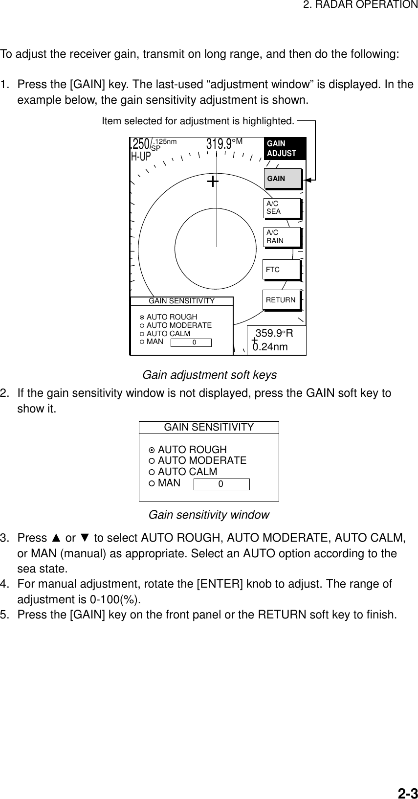 2. RADAR OPERATION  2-3 To adjust the receiver gain, transmit on long range, and then do the following:  1.  Press the [GAIN] key. The last-used “adjustment window” is displayed. In the example below, the gain sensitivity adjustment is shown.   .250/                   319.9°M  .125nm SPH-UPGAINADJUST    + 359.9°R0.24nmGAINA/CSEAA/CRAINFTCRETURNGAIN SENSITIVITY AUTO ROUGH AUTO MODERATE AUTO CALM MAN0Item selected for adjustment is highlighted. Gain adjustment soft keys 2.  If the gain sensitivity window is not displayed, press the GAIN soft key to show it. GAIN SENSITIVITY AUTO ROUGH AUTO MODERATE AUTO CALM MAN 0 Gain sensitivity window 3. Press ▲ or ▼ to select AUTO ROUGH, AUTO MODERATE, AUTO CALM, or MAN (manual) as appropriate. Select an AUTO option according to the sea state. 4.  For manual adjustment, rotate the [ENTER] knob to adjust. The range of adjustment is 0-100(%). 5.  Press the [GAIN] key on the front panel or the RETURN soft key to finish.   