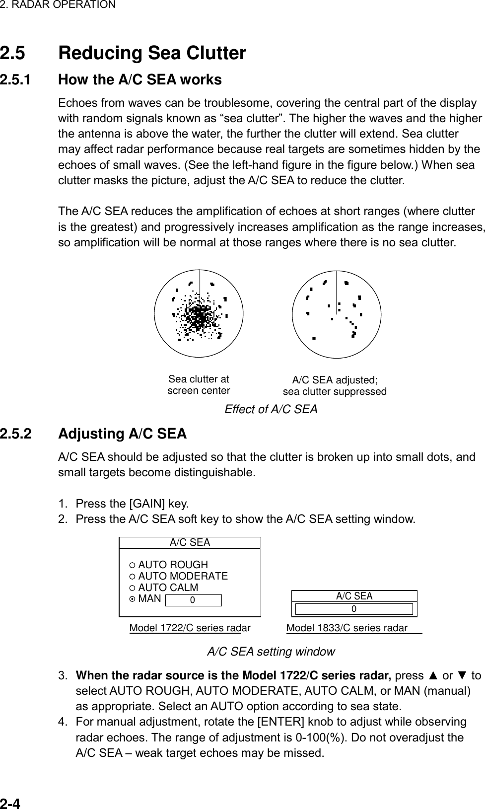 2. RADAR OPERATION    2-4 2.5  Reducing Sea Clutter 2.5.1  How the A/C SEA works Echoes from waves can be troublesome, covering the central part of the display with random signals known as “sea clutter”. The higher the waves and the higher the antenna is above the water, the further the clutter will extend. Sea clutter may affect radar performance because real targets are sometimes hidden by the echoes of small waves. (See the left-hand figure in the figure below.) When sea clutter masks the picture, adjust the A/C SEA to reduce the clutter.  The A/C SEA reduces the amplification of echoes at short ranges (where clutter is the greatest) and progressively increases amplification as the range increases, so amplification will be normal at those ranges where there is no sea clutter.  A/C SEA adjusted;sea clutter suppressedSea clutter atscreen center Effect of A/C SEA 2.5.2 Adjusting A/C SEA A/C SEA should be adjusted so that the clutter is broken up into small dots, and small targets become distinguishable.  1.  Press the [GAIN] key. 2.  Press the A/C SEA soft key to show the A/C SEA setting window.   A/C SEA AUTO ROUGH AUTO MODERATE AUTO CALM MANModel 1722/C series radarA/C SEAModel 1833/C series radar00 A/C SEA setting window 3.  When the radar source is the Model 1722/C series radar, press ▲ or ▼ to select AUTO ROUGH, AUTO MODERATE, AUTO CALM, or MAN (manual) as appropriate. Select an AUTO option according to sea state. 4.  For manual adjustment, rotate the [ENTER] knob to adjust while observing radar echoes. The range of adjustment is 0-100(%). Do not overadjust the A/C SEA – weak target echoes may be missed.   