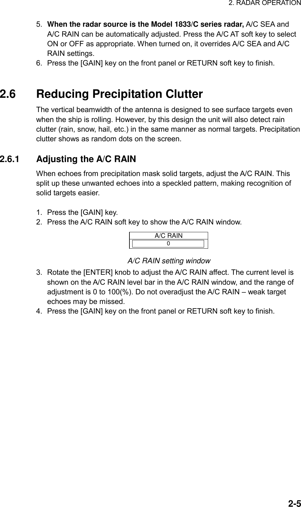 2. RADAR OPERATION  2-55.  When the radar source is the Model 1833/C series radar, A/C SEA and A/C RAIN can be automatically adjusted. Press the A/C AT soft key to select ON or OFF as appropriate. When turned on, it overrides A/C SEA and A/C RAIN settings. 6.  Press the [GAIN] key on the front panel or RETURN soft key to finish.     2.6  Reducing Precipitation Clutter The vertical beamwidth of the antenna is designed to see surface targets even when the ship is rolling. However, by this design the unit will also detect rain clutter (rain, snow, hail, etc.) in the same manner as normal targets. Precipitation clutter shows as random dots on the screen.  2.6.1 Adjusting the A/C RAIN When echoes from precipitation mask solid targets, adjust the A/C RAIN. This split up these unwanted echoes into a speckled pattern, making recognition of solid targets easier.  1.  Press the [GAIN] key. 2.  Press the A/C RAIN soft key to show the A/C RAIN window. A/C RAIN0 A/C RAIN setting window 3.  Rotate the [ENTER] knob to adjust the A/C RAIN affect. The current level is shown on the A/C RAIN level bar in the A/C RAIN window, and the range of adjustment is 0 to 100(%). Do not overadjust the A/C RAIN – weak target echoes may be missed. 4.  Press the [GAIN] key on the front panel or RETURN soft key to finish.  