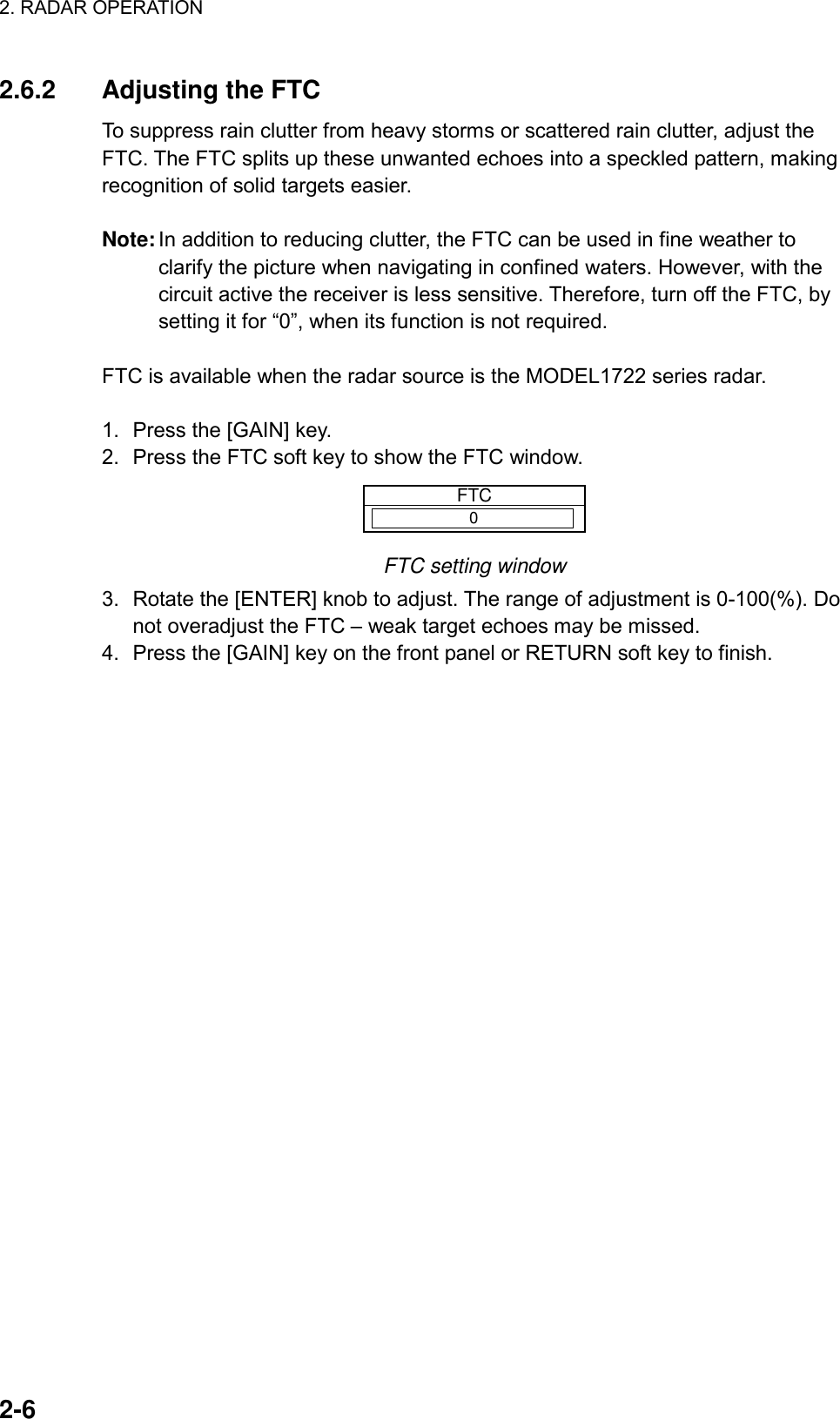 2. RADAR OPERATION    2-6 2.6.2  Adjusting the FTC To suppress rain clutter from heavy storms or scattered rain clutter, adjust the FTC. The FTC splits up these unwanted echoes into a speckled pattern, making recognition of solid targets easier.    Note: In addition to reducing clutter, the FTC can be used in fine weather to clarify the picture when navigating in confined waters. However, with the circuit active the receiver is less sensitive. Therefore, turn off the FTC, by setting it for “0”, when its function is not required.  FTC is available when the radar source is the MODEL1722 series radar.  1.  Press the [GAIN] key. 2.  Press the FTC soft key to show the FTC window. FTC0 FTC setting window 3.  Rotate the [ENTER] knob to adjust. The range of adjustment is 0-100(%). Do not overadjust the FTC – weak target echoes may be missed. 4.  Press the [GAIN] key on the front panel or RETURN soft key to finish.  