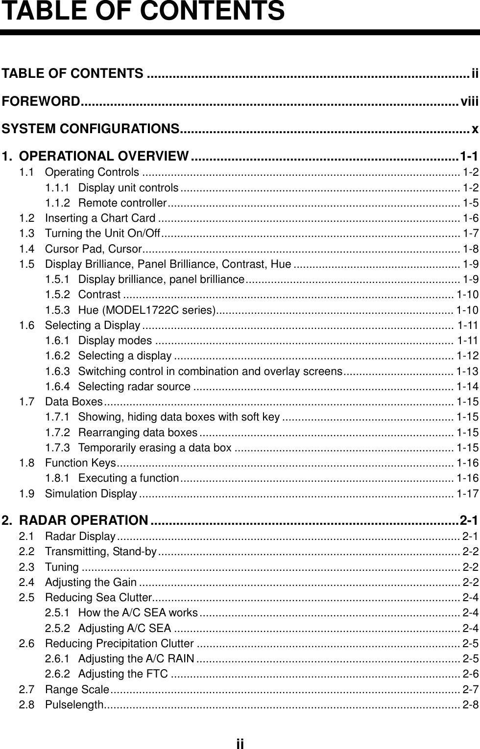     iiTABLE OF CONTENTS TABLE OF CONTENTS ........................................................................................ii FOREWORD.......................................................................................................viii SYSTEM CONFIGURATIONS...............................................................................x 1. OPERATIONAL OVERVIEW.........................................................................1-1 1.1 Operating Controls .................................................................................................... 1-2 1.1.1 Display unit controls........................................................................................ 1-2 1.1.2 Remote controller............................................................................................ 1-5 1.2 Inserting a Chart Card ............................................................................................... 1-6 1.3 Turning the Unit On/Off.............................................................................................. 1-7 1.4 Cursor Pad, Cursor.................................................................................................... 1-8 1.5 Display Brilliance, Panel Brilliance, Contrast, Hue ..................................................... 1-9 1.5.1 Display brilliance, panel brilliance.................................................................... 1-9 1.5.2 Contrast ........................................................................................................ 1-10 1.5.3 Hue (MODEL1722C series)........................................................................... 1-10 1.6 Selecting a Display.................................................................................................. 1-11 1.6.1 Display modes .............................................................................................. 1-11 1.6.2 Selecting a display ........................................................................................ 1-12 1.6.3 Switching control in combination and overlay screens................................... 1-13 1.6.4 Selecting radar source .................................................................................. 1-14 1.7 Data Boxes.............................................................................................................. 1-15 1.7.1 Showing, hiding data boxes with soft key ...................................................... 1-15 1.7.2 Rearranging data boxes................................................................................ 1-15 1.7.3 Temporarily erasing a data box ..................................................................... 1-15 1.8 Function Keys.......................................................................................................... 1-16 1.8.1 Executing a function...................................................................................... 1-16 1.9 Simulation Display................................................................................................... 1-17 2. RADAR OPERATION ....................................................................................2-1 2.1 Radar Display............................................................................................................ 2-1 2.2 Transmitting, Stand-by............................................................................................... 2-2 2.3 Tuning ....................................................................................................................... 2-2 2.4 Adjusting the Gain ..................................................................................................... 2-2 2.5 Reducing Sea Clutter................................................................................................. 2-4 2.5.1 How the A/C SEA works.................................................................................. 2-4 2.5.2 Adjusting A/C SEA .......................................................................................... 2-4 2.6 Reducing Precipitation Clutter ................................................................................... 2-5 2.6.1 Adjusting the A/C RAIN................................................................................... 2-5 2.6.2 Adjusting the FTC ........................................................................................... 2-6 2.7 Range Scale.............................................................................................................. 2-7 2.8 Pulselength................................................................................................................ 2-8 