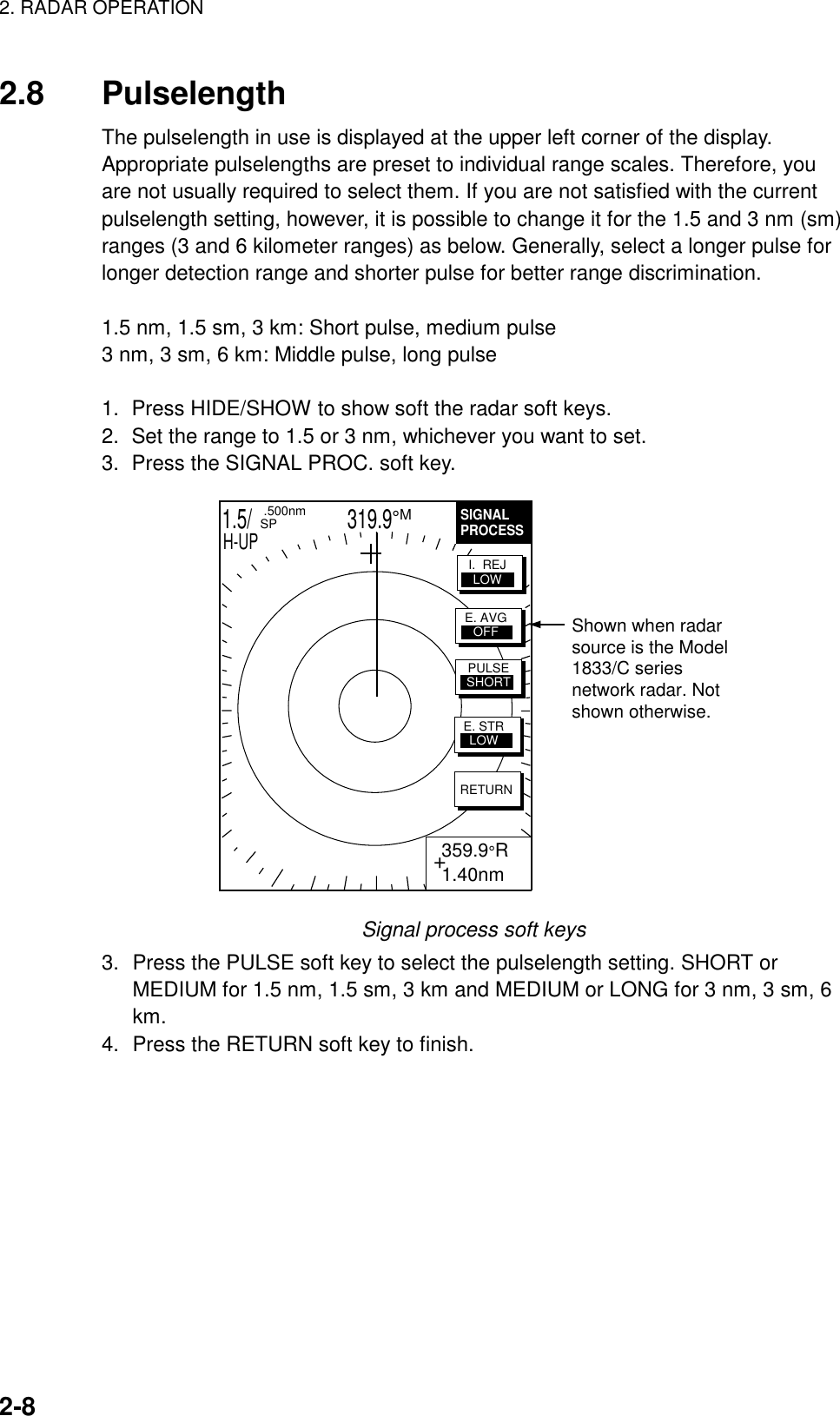 2. RADAR OPERATION    2-8  2.8 Pulselength The pulselength in use is displayed at the upper left corner of the display. Appropriate pulselengths are preset to individual range scales. Therefore, you are not usually required to select them. If you are not satisfied with the current pulselength setting, however, it is possible to change it for the 1.5 and 3 nm (sm) ranges (3 and 6 kilometer ranges) as below. Generally, select a longer pulse for longer detection range and shorter pulse for better range discrimination.  1.5 nm, 1.5 sm, 3 km: Short pulse, medium pulse 3 nm, 3 sm, 6 km: Middle pulse, long pulse  1.  Press HIDE/SHOW to show soft the radar soft keys. 2.  Set the range to 1.5 or 3 nm, whichever you want to set. 3.  Press the SIGNAL PROC. soft key. 1.5/                   319.9°M  .500nm SPH-UPSIGNALPROCESS+ 359.9°R 1.40nmRETURNE. AVGOFFI.  REJLOWPULSESHORTE. STRLOWShown when radarsource is the Model1833/C seriesnetwork radar. Notshown otherwise. Signal process soft keys 3.  Press the PULSE soft key to select the pulselength setting. SHORT or MEDIUM for 1.5 nm, 1.5 sm, 3 km and MEDIUM or LONG for 3 nm, 3 sm, 6 km. 4.  Press the RETURN soft key to finish.  