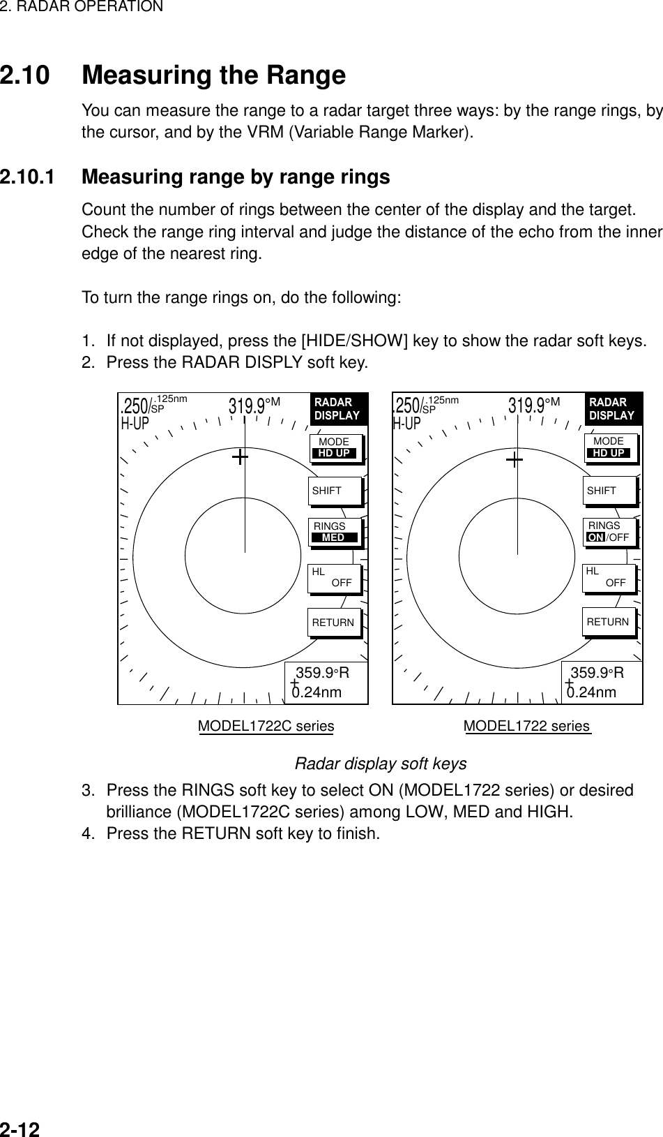 2. RADAR OPERATION    2-12  2.10  Measuring the Range You can measure the range to a radar target three ways: by the range rings, by the cursor, and by the VRM (Variable Range Marker).  2.10.1  Measuring range by range rings Count the number of rings between the center of the display and the target. Check the range ring interval and judge the distance of the echo from the inner edge of the nearest ring.  To turn the range rings on, do the following:  1.  If not displayed, press the [HIDE/SHOW] key to show the radar soft keys. 2.  Press the RADAR DISPLY soft key. .250/                   319.9°M  .125nm SPH-UPRADARDISPLAY+ 359.9°R0.24nmSHIFTHL        OFFRETURNMODEHD UPRINGSON /OFFRADARDISPLAY+ 359.9°R0.24nmSHIFTHL        OFFRETURNMODEHD UPRINGS   MEDMODEL1722C series                                MODEL1722 series.250/                     319.9°M    .125nm   SPH-UP Radar display soft keys 3.  Press the RINGS soft key to select ON (MODEL1722 series) or desired brilliance (MODEL1722C series) among LOW, MED and HIGH. 4.  Press the RETURN soft key to finish.  