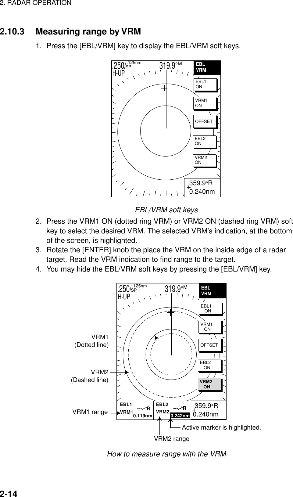 2. RADAR OPERATION    2-14  2.10.3  Measuring range by VRM 1.  Press the [EBL/VRM] key to display the EBL/VRM soft keys. .250/                   319.9°M  .125nm SPH-UPEBLVRM+  359.9°R 0.240nm           EBL1ONVRM1ONOFFSETEBL2ONVRM2ON EBL/VRM soft keys 2.  Press the VRM1 ON (dotted ring VRM) or VRM2 ON (dashed ring VRM) soft key to select the desired VRM. The selected VRM’s indication, at the bottom of the screen, is highlighted.   3.  Rotate the [ENTER] knob the place the VRM on the inside edge of a radar target. Read the VRM indication to find range to the target. 4.  You may hide the EBL/VRM soft keys by pressing the [EBL/VRM] key. .250/                   319.9°M  .125nm SPH-UPVRM1(Dotted line)VRM2(Dashed line)VRM1 rangeVRM2 rangeActive marker is highlighted.+ 359.9°R0.240nmEBLVRMEBL1   ONEBL1             ---.-°RVRM1          0.119nmEBL2             ---.-°RVRM2           0.242nmVRM1   ONOFFSETEBL2   ONVRM2   ON How to measure range with the VRM 