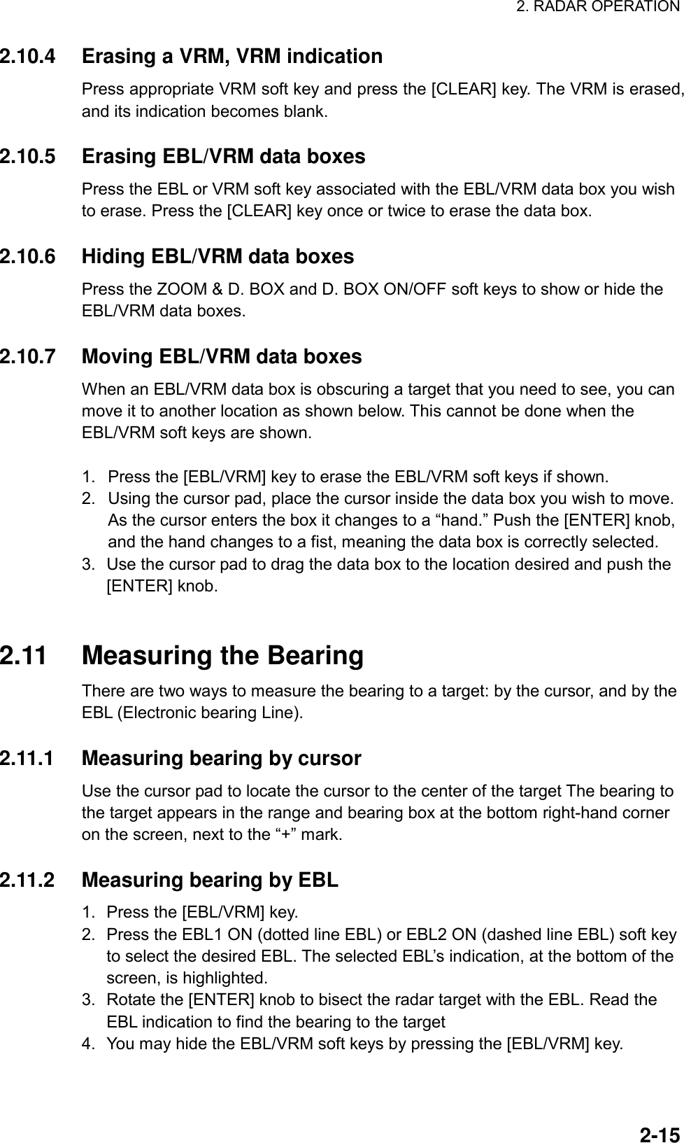 2. RADAR OPERATION  2-152.10.4  Erasing a VRM, VRM indication Press appropriate VRM soft key and press the [CLEAR] key. The VRM is erased, and its indication becomes blank.  2.10.5  Erasing EBL/VRM data boxes Press the EBL or VRM soft key associated with the EBL/VRM data box you wish to erase. Press the [CLEAR] key once or twice to erase the data box.  2.10.6  Hiding EBL/VRM data boxes Press the ZOOM &amp; D. BOX and D. BOX ON/OFF soft keys to show or hide the EBL/VRM data boxes.  2.10.7  Moving EBL/VRM data boxes When an EBL/VRM data box is obscuring a target that you need to see, you can move it to another location as shown below. This cannot be done when the EBL/VRM soft keys are shown.  1.  Press the [EBL/VRM] key to erase the EBL/VRM soft keys if shown. 2.  Using the cursor pad, place the cursor inside the data box you wish to move. As the cursor enters the box it changes to a “hand.” Push the [ENTER] knob, and the hand changes to a fist, meaning the data box is correctly selected. 3.  Use the cursor pad to drag the data box to the location desired and push the [ENTER] knob.     2.11  Measuring the Bearing There are two ways to measure the bearing to a target: by the cursor, and by the EBL (Electronic bearing Line).    2.11.1  Measuring bearing by cursor Use the cursor pad to locate the cursor to the center of the target The bearing to the target appears in the range and bearing box at the bottom right-hand corner on the screen, next to the “+” mark.  2.11.2  Measuring bearing by EBL 1.  Press the [EBL/VRM] key. 2.  Press the EBL1 ON (dotted line EBL) or EBL2 ON (dashed line EBL) soft key to select the desired EBL. The selected EBL’s indication, at the bottom of the screen, is highlighted. 3.  Rotate the [ENTER] knob to bisect the radar target with the EBL. Read the EBL indication to find the bearing to the target 4.  You may hide the EBL/VRM soft keys by pressing the [EBL/VRM] key. 