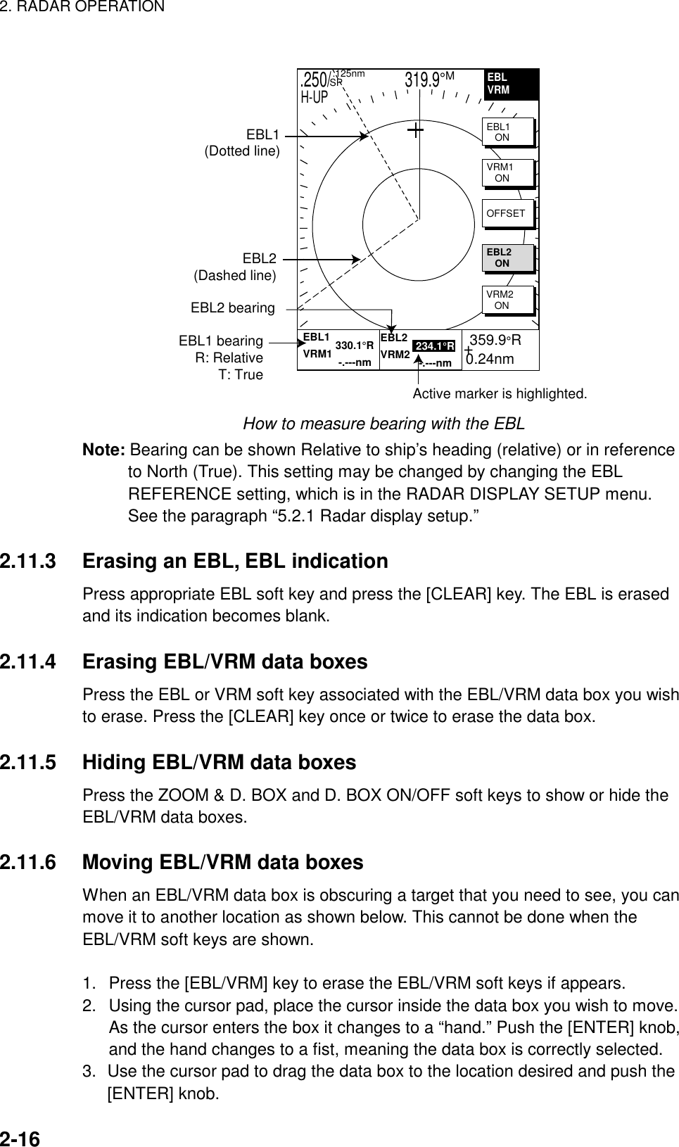 2. RADAR OPERATION    2-16  .250/                   319.9°M  .125nm SPH-UPEBL1(Dotted line)EBL2(Dashed line)EBL2 bearingActive marker is highlighted.+ 359.9°R0.24nmEBL1 bearingR: RelativeT: TrueEBLVRMEBL1           330.1°RVRM1            -.---nmEBL2            234.1°RVRM2             -.---nmEBL1   ONVRM1   ONOFFSETEBL2   ONVRM2   ON How to measure bearing with the EBL Note: Bearing can be shown Relative to ship’s heading (relative) or in reference to North (True). This setting may be changed by changing the EBL REFERENCE setting, which is in the RADAR DISPLAY SETUP menu. See the paragraph “5.2.1 Radar display setup.”  2.11.3  Erasing an EBL, EBL indication Press appropriate EBL soft key and press the [CLEAR] key. The EBL is erased and its indication becomes blank.  2.11.4  Erasing EBL/VRM data boxes Press the EBL or VRM soft key associated with the EBL/VRM data box you wish to erase. Press the [CLEAR] key once or twice to erase the data box.  2.11.5  Hiding EBL/VRM data boxes Press the ZOOM &amp; D. BOX and D. BOX ON/OFF soft keys to show or hide the EBL/VRM data boxes.  2.11.6  Moving EBL/VRM data boxes When an EBL/VRM data box is obscuring a target that you need to see, you can move it to another location as shown below. This cannot be done when the EBL/VRM soft keys are shown.  1.  Press the [EBL/VRM] key to erase the EBL/VRM soft keys if appears. 2.  Using the cursor pad, place the cursor inside the data box you wish to move. As the cursor enters the box it changes to a “hand.” Push the [ENTER] knob, and the hand changes to a fist, meaning the data box is correctly selected. 3.  Use the cursor pad to drag the data box to the location desired and push the [ENTER] knob. 