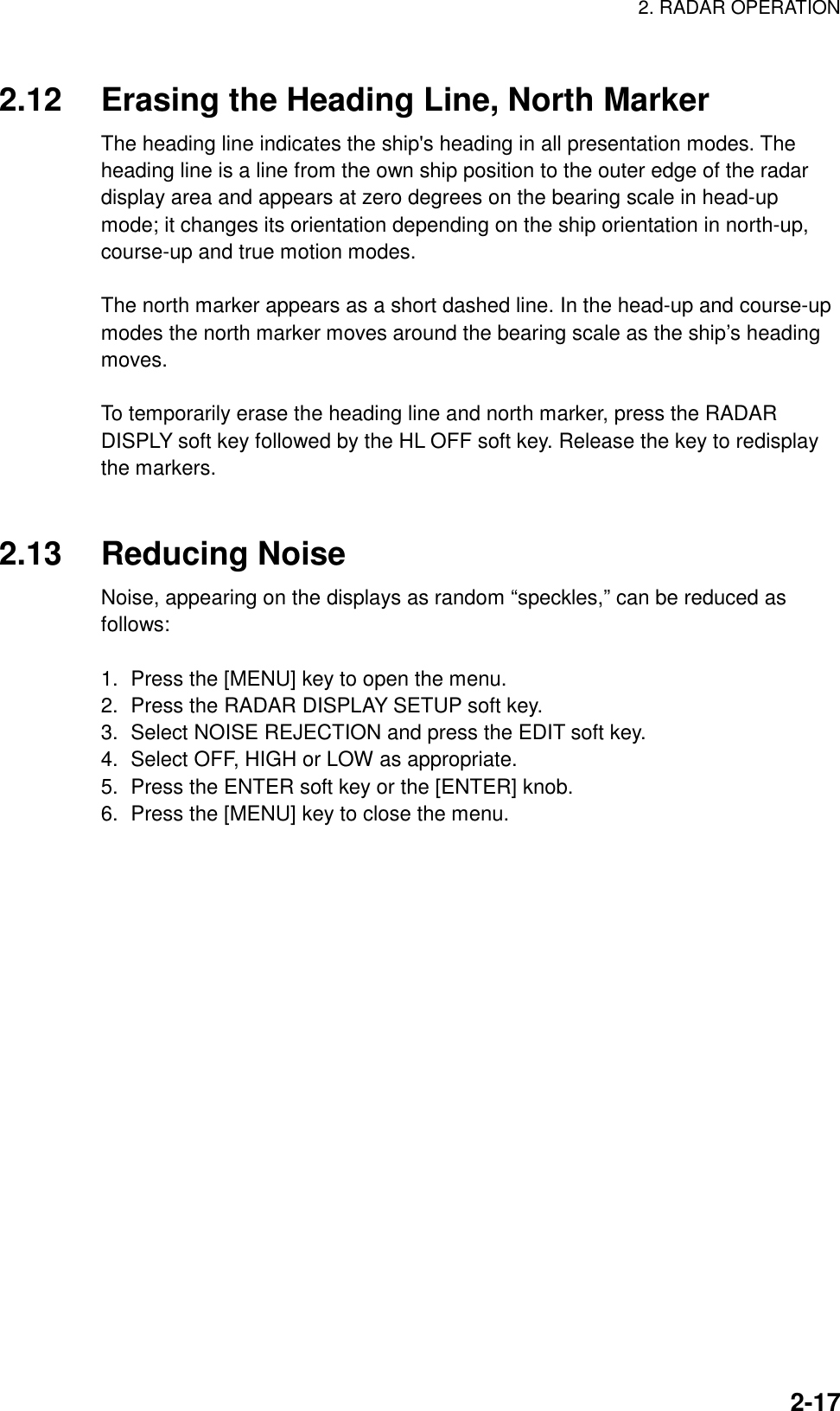 2. RADAR OPERATION  2-17 2.12  Erasing the Heading Line, North Marker The heading line indicates the ship&apos;s heading in all presentation modes. The heading line is a line from the own ship position to the outer edge of the radar display area and appears at zero degrees on the bearing scale in head-up mode; it changes its orientation depending on the ship orientation in north-up, course-up and true motion modes.  The north marker appears as a short dashed line. In the head-up and course-up modes the north marker moves around the bearing scale as the ship’s heading moves.   To temporarily erase the heading line and north marker, press the RADAR DISPLY soft key followed by the HL OFF soft key. Release the key to redisplay the markers.   2.13 Reducing Noise Noise, appearing on the displays as random “speckles,” can be reduced as follows:  1.  Press the [MENU] key to open the menu. 2.  Press the RADAR DISPLAY SETUP soft key. 3.  Select NOISE REJECTION and press the EDIT soft key. 4.  Select OFF, HIGH or LOW as appropriate. 5.  Press the ENTER soft key or the [ENTER] knob. 6.  Press the [MENU] key to close the menu.   