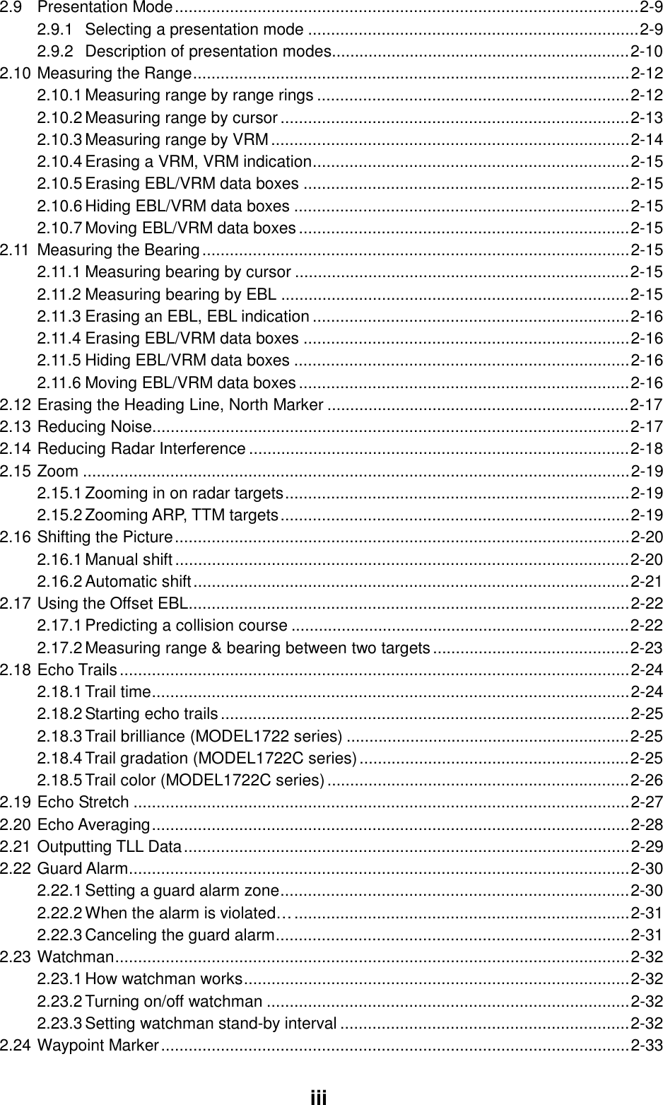  iii2.9 Presentation Mode.....................................................................................................2-9 2.9.1 Selecting a presentation mode ........................................................................2-9 2.9.2 Description of presentation modes.................................................................2-10 2.10 Measuring the Range...............................................................................................2-12 2.10.1 Measuring range by range rings ....................................................................2-12 2.10.2 Measuring range by cursor............................................................................2-13 2.10.3 Measuring range by VRM..............................................................................2-14 2.10.4 Erasing a VRM, VRM indication.....................................................................2-15 2.10.5 Erasing EBL/VRM data boxes .......................................................................2-15 2.10.6 Hiding EBL/VRM data boxes .........................................................................2-15 2.10.7 Moving EBL/VRM data boxes........................................................................2-15 2.11 Measuring the Bearing.............................................................................................2-15 2.11.1 Measuring bearing by cursor .........................................................................2-15 2.11.2 Measuring bearing by EBL ............................................................................2-15 2.11.3 Erasing an EBL, EBL indication .....................................................................2-16 2.11.4 Erasing EBL/VRM data boxes .......................................................................2-16 2.11.5 Hiding EBL/VRM data boxes .........................................................................2-16 2.11.6 Moving EBL/VRM data boxes........................................................................2-16 2.12 Erasing the Heading Line, North Marker ..................................................................2-17 2.13 Reducing Noise........................................................................................................2-17 2.14 Reducing Radar Interference ...................................................................................2-18 2.15 Zoom .......................................................................................................................2-19 2.15.1 Zooming in on radar targets...........................................................................2-19 2.15.2 Zooming ARP, TTM targets............................................................................2-19 2.16 Shifting the Picture...................................................................................................2-20 2.16.1 Manual shift...................................................................................................2-20 2.16.2 Automatic shift...............................................................................................2-21 2.17 Using the Offset EBL................................................................................................2-22 2.17.1 Predicting a collision course ..........................................................................2-22 2.17.2 Measuring range &amp; bearing between two targets...........................................2-23 2.18 Echo Trails...............................................................................................................2-24 2.18.1 Trail time........................................................................................................2-24 2.18.2 Starting echo trails.........................................................................................2-25 2.18.3 Trail brilliance (MODEL1722 series) ..............................................................2-25 2.18.4 Trail gradation (MODEL1722C series)...........................................................2-25 2.18.5 Trail color (MODEL1722C series)..................................................................2-26 2.19 Echo Stretch ............................................................................................................2-27 2.20 Echo Averaging........................................................................................................2-28 2.21 Outputting TLL Data.................................................................................................2-29 2.22 Guard Alarm.............................................................................................................2-30 2.22.1 Setting a guard alarm zone............................................................................2-30 2.22.2 When the alarm is violated….........................................................................2-31 2.22.3 Canceling the guard alarm.............................................................................2-31 2.23 Watchman................................................................................................................2-32 2.23.1 How watchman works....................................................................................2-32 2.23.2 Turning on/off watchman ...............................................................................2-32 2.23.3 Setting watchman stand-by interval ...............................................................2-32 2.24 Waypoint Marker......................................................................................................2-33 