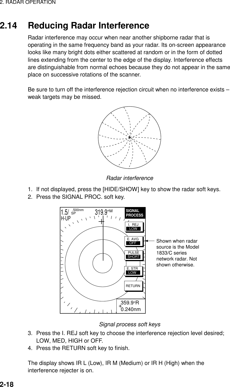 2. RADAR OPERATION    2-18  2.14  Reducing Radar Interference Radar interference may occur when near another shipborne radar that is operating in the same frequency band as your radar. Its on-screen appearance looks like many bright dots either scattered at random or in the form of dotted lines extending from the center to the edge of the display. Interference effects are distinguishable from normal echoes because they do not appear in the same place on successive rotations of the scanner.  Be sure to turn off the interference rejection circuit when no interference exists – weak targets may be missed.  Radar interference 1.  If not displayed, press the [HIDE/SHOW] key to show the radar soft keys. 2.  Press the SIGNAL PROC. soft key.   1.5/                   319.9°M  .500nm SPH-UPSIGNALPROCESS+ 359.9°R 0.240nmRETURNE. AVGOFFI.  REJLOWPULSESHORTE. STRLOWShown when radarsource is the Model1833/C seriesnetwork radar. Notshown otherwise. Signal process soft keys 3.  Press the I. REJ soft key to choose the interference rejection level desired; LOW, MED, HIGH or OFF. 4.  Press the RETURN soft key to finish.  The display shows IR L (Low), IR M (Medium) or IR H (High) when the interference rejecter is on. 